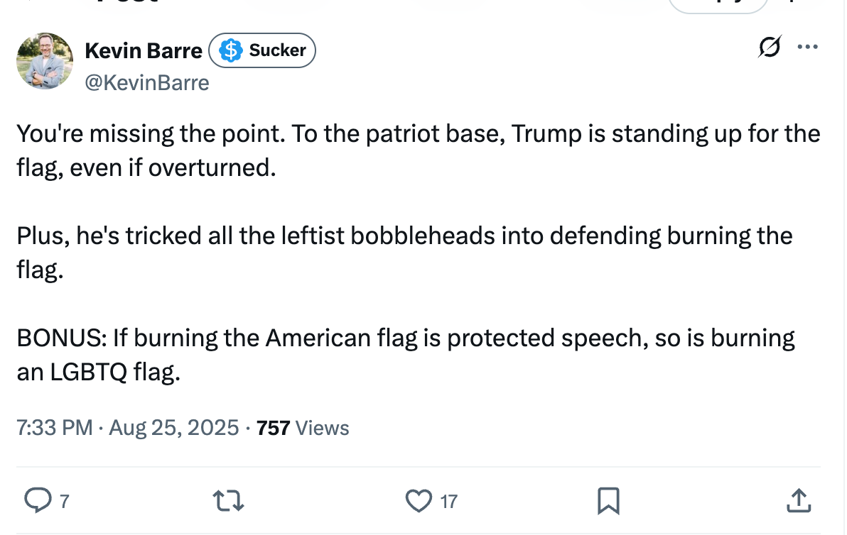 You're missing the point. To the patriot base, Trump is standing up for the flag, even if overturned. Plus, he's tricked all the leftist bobbleheads into defending burning the flag. BONUS: If burning the American flag is protected speech, so is burning an LGBTQ flag. You're missing the point. To the patriot base, Trump is standing up for the flag, even if overturned. Plus, he's tricked all the leftist bobbleheads into defending burning the flag. BONUS: If burning the American flag is protected speech, so is burning an LGBTQ flag.
