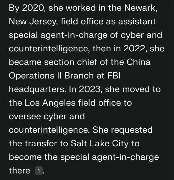May be an image of text that says '10:01 X By 2020, she worked in the Newark, New Jersey, field office as assistant special agent-in-charge n-charge of cyber and counterintelligence, then in 2022, she became section chief of the China Operations headquarters. In 2023, she moved to Branch at FBI the Los Angeles field office to oversee cyber and counterintelligence. She requested the transfer to Salt Lake City to become the special agent-in-charge there 4 What role did the director hold before leading Salt Lake City BL.E Ask follow-up... ا' May be an image of text that says '10:01 X By 2020, she worked in the Newark, New Jersey, field office as assistant special agent-in-charge n-charge of cyber and counterintelligence, then in 2022, she became section chief of the China Operations headquarters. In 2023, she moved to Branch at FBI the Los Angeles field office to oversee cyber and counterintelligence. She requested the transfer to Salt Lake City to become the special agent-in-charge there 4 What role did the director hold before leading Salt Lake City BL.E Ask follow-up... ا'