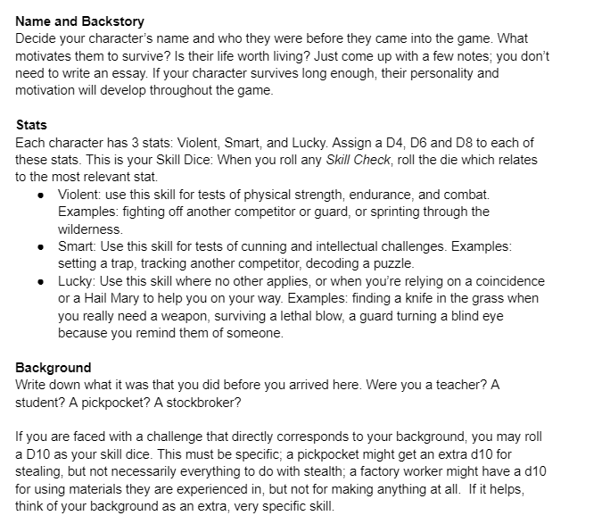 Name and Backstory Decide your character’s name and who they were before they came into the game. What motivates them to survive? Is their life worth living? Just come up with a few notes; you don’t need to write an essay. If your character survives long enough, their personality and motivation will develop throughout the game.   Stats Each character has 3 stats: Violent, Smart, and Lucky. Assign a D4, D6 and D8 to each of these stats. This is your Skill Dice: When you roll any Skill Check, roll the die which relates to the most relevant stat. Violent: use this skill for tests of physical strength, endurance, and combat. Examples: fighting off another competitor or guard, or sprinting through the wilderness.  Smart: Use this skill for tests of cunning and intellectual challenges. Examples: setting a trap, tracking another competitor, decoding a puzzle.  Lucky: Use this skill where no other applies, or when you’re relying on a coincidence or a Hail Mary to help you on your way. Examples: finding a knife in the grass when you really need a weapon, surviving a lethal blow, a guard turning a blind eye because you remind them of someone.   Background Write down what it was that you did before you arrived here. Were you a teacher? A student? A pickpocket? A stockbroker?  If you are faced with a challenge that directly corresponds to your background, you may roll a D10 as your skill dice. This must be specific; a pickpocket might get an extra d10 for stealing, but not necessarily everything to do with stealth; a factory worker might have a d10 for using materials they are experienced in, but not for making anything at all.  If it helps, think of your background as an extra, very specific skill.