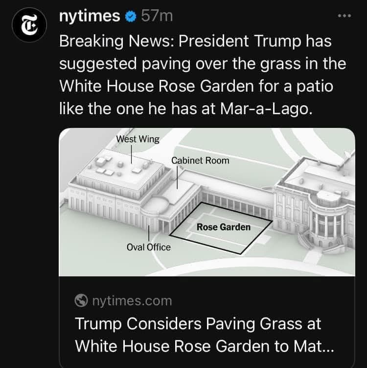May be an image of text that says 'nytimes Breaking News: President Trump has suggested paving over the grass in the White House Rose Garden for a patio like the one he has at Mar-a-Lago West Wing Cabinet Room Rose RoseGarden Garden OvalOffice Oval Office nytimes.com Trump Considers Paving Grass at White House Rose Garden to Mat...'