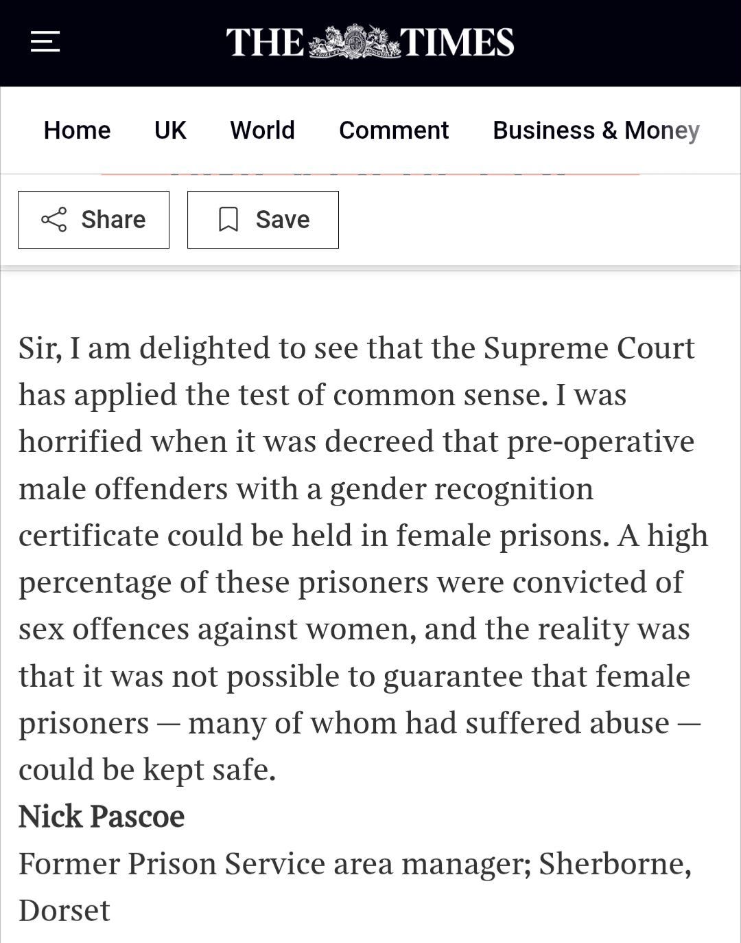 May be an image of text that says 'THE TIMES Home UK World Comment Share Business & Money Save Sir, I am delighted to see that the Supreme Court has applied the test of common sense. I was horrified when it was decreed that pre-operative male offenders with a gender recognition certificate could be held in female prisons. A high percentage of these prisoners were convicted of sex offences against women, and the reality was that it was not possible to guarantee that female prisoners many of whom had suffered abuse- could be kept safe. Nick Pascoe Former Prison Service area manager; Sherborne, Dorset'