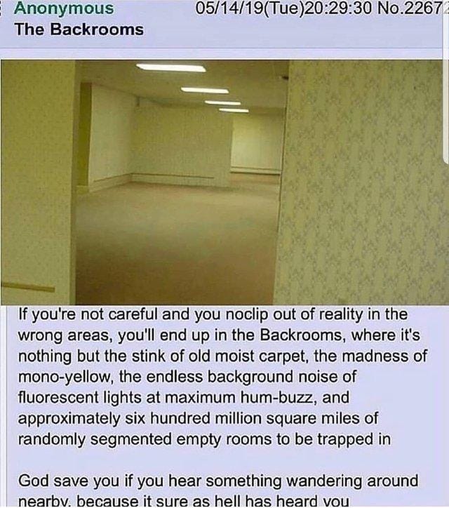Anonymous 05/14/19(Tue)20:29:30 No.2267 The Backrooms If you're not careful and you noclip out of reality in the wrong areas, you'll end up in the Backrooms, where it's nothing but the stink of old moist carpet, the madness of mono-yellow, the endless background noise of fluorescent lights at maximum hum-buzz, and approximately six hundred million square miles of randomly segmented empty rooms to be trapped in God save you if you hear something wandering around nearbv. because it sure as hell has heard vou