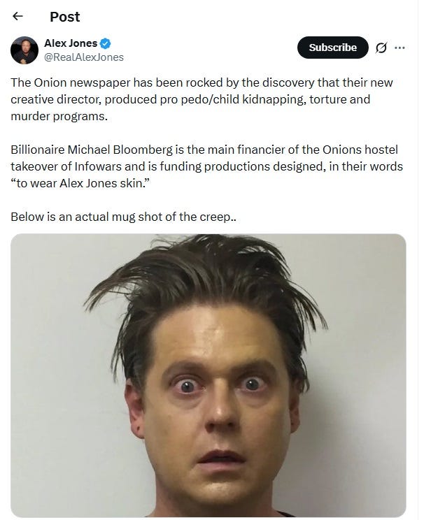 Tweet by Alex Jones, April 24, 2026: 'The Onion newspaper has been rocked by the discovery that their new creative director, produced pro pedo/child kidnapping, torture and murder programs.   Billionaire Michael Bloomberg is the main financier of the Onions hostel takeover of Infowars and is funding productions designed, in their words “to wear Alex Jones skin.”   Below is an actual mug shot of the creep..'  The goofy-looking 'mug shot' of Heidecker was created for a fictional story line on his web series/podcast. 