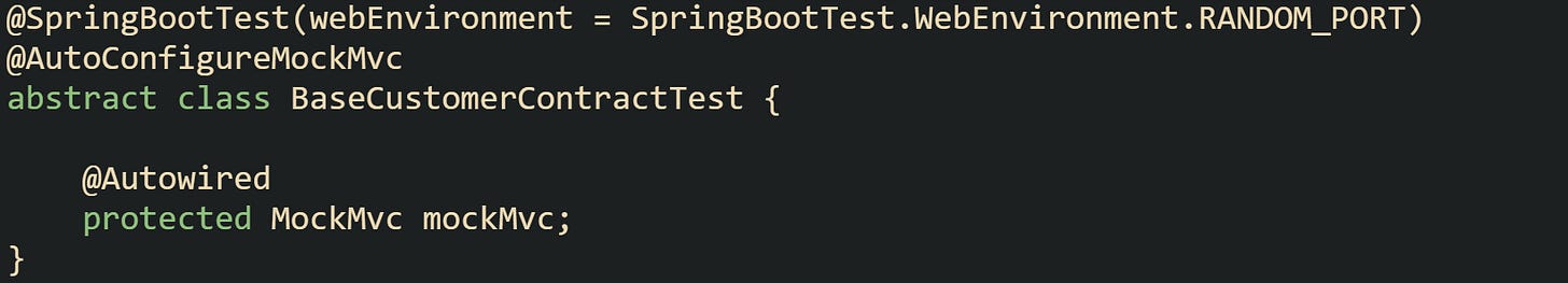 @SpringBootTest(webEnvironment = SpringBootTest.WebEnvironment.RANDOM_PORT) @AutoConfigureMockMvc abstract class BaseCustomerContractTest { @Autowired protected MockMvc mockMvc; } @SpringBootTest(webEnvironment = SpringBootTest.WebEnvironment.RANDOM_PORT) @AutoConfigureMockMvc abstract class BaseCustomerContractTest { @Autowired protected MockMvc mockMvc; }
