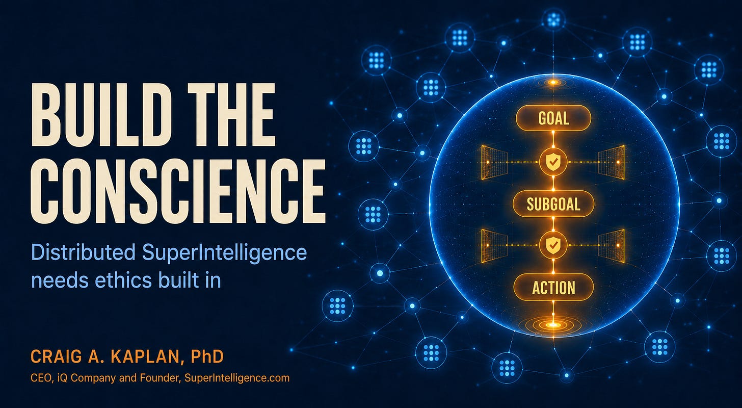 On a dark blue background, large cream text reads “BUILD THE CONSCIENCE,” with the subtitle “Distributed SuperIntelligence needs ethics built in.” Beneath is the byline “CRAIG A. KAPLAN, PhD” and a second line: “CEO, iQ Company and Founder, SuperIntelligence.com.” On the right, a glowing network of blue connected nodes surrounds a large transparent sphere containing an amber vertical path labeled “GOAL,” “SUBGOAL,” and “ACTION,” with checkpoint icons between them, illustrating ethics built into the reasoning process. On a dark blue background, large cream text reads “BUILD THE CONSCIENCE,” with the subtitle “Distributed SuperIntelligence needs ethics built in.” Beneath is the byline “CRAIG A. KAPLAN, PhD” and a second line: “CEO, iQ Company and Founder, SuperIntelligence.com.” On the right, a glowing network of blue connected nodes surrounds a large transparent sphere containing an amber vertical path labeled “GOAL,” “SUBGOAL,” and “ACTION,” with checkpoint icons between them, illustrating ethics built into the reasoning process.