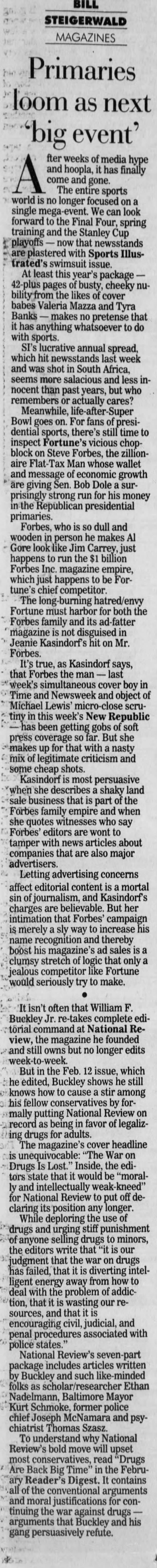 BILL STEIGERWALD MAGAZINES Primaries loom as next "big event' fter weeks of media hype A and come The and hoopla, entire it gone. has sports finally world is no longer focused on a single mega event. We can look forward the Final Four, spring training and the Stanley Cup playoffs - now that newsstands are plastered with Sports Illustrated's swimsuit issue. At least this year's package - 42-plus pages of busty, cheeky nubility from the likes of cover babes Valeria Mazza and Tyra Banks - makes no pretense that it has anything whatsoever to do with sports. SI's lucrative annual spread, which hit newsstands last week and was shot in South Africa, seems more salacious and less innocent than past years, but who remembers or actually cares? Meanwhile, life-after-Super Bowl goes on. For fans of presidential sports, there's still time to inspect Fortune's vicious chopblock on Steve Forbes, the zillionaire Flat-Tax Man whose wallet and message of economic growth are giving Sen. Bob Dole a surprisingly strong run for his money in the Republican presidential primaries. Forbes, who is so dull and wooden in person he makes Al Gore look like Jim Carrey, just happens to run the $1 billion Forbes Inc. magazine empire, which just happens to be Fortune's chief competitor. The long -burning hatred/envy Fortune must harbor for both the Forbes family and its ad-fatter magazine is not disguised in Jeanie Kasindorf's hit on Mr. Forbes. It's true, as Kasindorf says, that Forbes the man - last " week's simultaneous cover boy in Time and Newsweek and object of Michael Lewis' micro-close scrutiny in this week's New Republic -has been getting gobs of soft press coverage so far. But she makes up for that with a nasty mix of legitimate criticism and some cheap shots. Kasindorf is most persuasive when she describes a shaky land sale business that is part of the Forbes family empire and when she quotes witnesses who say Forbes' editors are wont to tamper with news articles about companies that are also major advertisers. Letting advertising concerns affect editorial content is a mortal sin of journalism, and Kasindorf's charges are believable. But her intimation that Forbes' campaign is merely a sly way to increase his name recognition and thereby boost his magazine's ad sales is a clumsy stretch of logic that only a jealous competitor like Fortune would seriously try to make. "It isn't often that William F. Buckley Jr. re-takes complete edi: torial command at National Review, the magazine he founded and still owns but no longer edits week-to-week. But in the Feb. 12 issue, which he edited, Buckley shows he still o knows how to cause a stir among o his fellow conservatives by formally putting National Review on a record as being in favor of legalizting drugs for adults. The magazine's cover headline is unequivocable: "The War on - Drugs Is Lost." Inside, the editors state that it would be "morally and intellectually weak-kneed" for National Review to put off declaring its position any longer. While deploring the use of drugs and urging stiff punishment of anyone selling drugs to minors, the editors write that "it is our judgment that the war on drugs has failed, that it is diverting intelligent energy away from how to deal with the problem of addic*tion, that it is wasting our resources, and that it is encouraging civil, judicial, and penal procedures associated with police states.' National Review's seven-part package includes articles written by Buckley and such like-minded folks as scholar/researcher Ethan Nadelmann, Baltimore Mayor Kurt Schmoke, former police chief Joseph McNamara and psychiatrist Thomas Szasz. To understand why National Review's bold move will upset most conservatives, read "Drugs Are Back Big Time" in the February Reader's Digest. It contains *all of the conventional arguments and moral justifications for continuing the war against drugs - arguments that Buckley and his gang persuasively refute.
