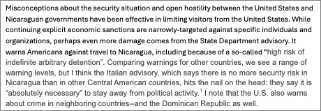 Text Box: Misconceptions about the security situation and open hostility between the United States and Nicaraguan governments have been effective in limiting visitors from the United States. While continuing explicit economic sanctions are narrowly-targeted against specific individuals and organizations, perhaps even more damage comes from the State Department advisory. It warns Americans against travel to Nicaragua, including because of a so-called “high risk of indefinite arbitrary detention”. Comparing warnings for other countries, we see a range of warning levels, but I think the Italian advisory, which says there is no more security risk in Nicaragua than in other Central American countries, hits the nail on the head: they say it is “absolutely necessary” to stay away from political activity.  I note that the U.S. also warns about crime in neighboring countries--and the Dominican Republic as well.
