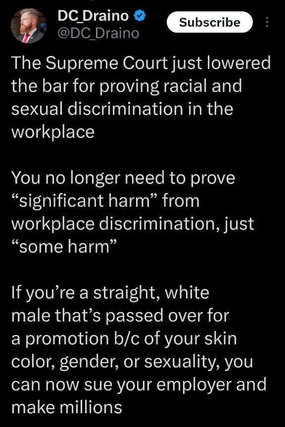 May be an image of 1 person and text that says 'DC DC_Draino ＠DC @DC_Draino Draino Subscribe The Supreme Court just lowered the bar for proving racial and sexual discrimination in in the workplace You no longer need to prove "significant harm" from workplace discrimination, just "some harm" If you're a straight, white male that's passed over for a promotion b/c of your skin color, gender, or sexuality, you can now sue your employer and make millions'