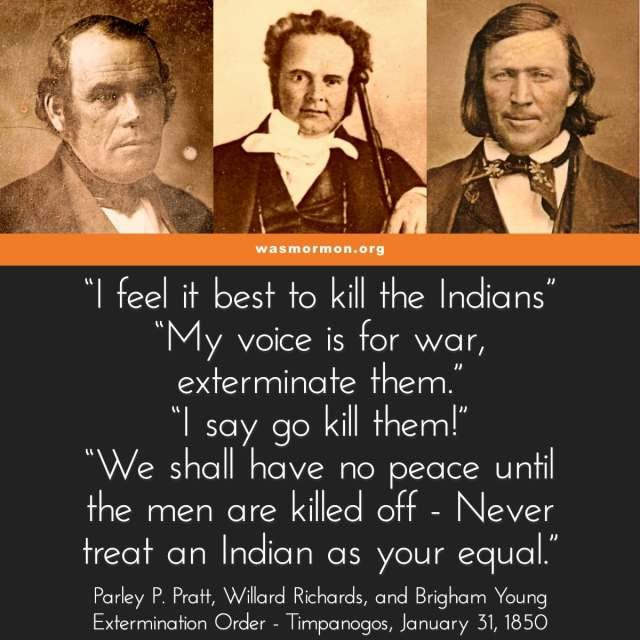“I feel it best to kill the Indians” “My voice is for war, exterminate them.” “I say go kill them!” “We shall have no peace until the men are killed off - Never treat an Indian as your equal.” - Parley P. Pratt, Willard Richards, and Brigham Young Extermination Order - Timpanogos, January 31, 1850 | wasmormon.org