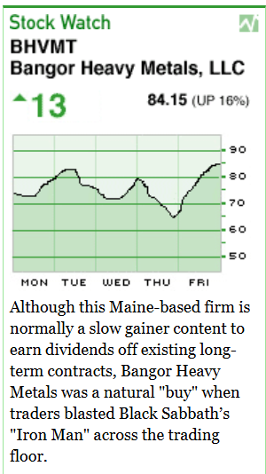 [Image shows a satirical stock market widget titled "Stock Watch" for BHVMT Bangor Heavy Metals, LLC] BHVMT Bangor Heavy Metals, LLC; 13 (up arrow) 84.15 (UP 16%); [Stock chart showing upward trend over Monday through Friday]; Although this Maine-based firm is normally a slow gainer content to earn dividends on existing long-term contracts, Bangor Heavy Metals was a natural "buy" when traders blasted Black Sabbath's "Iron Man" across the trading floor.