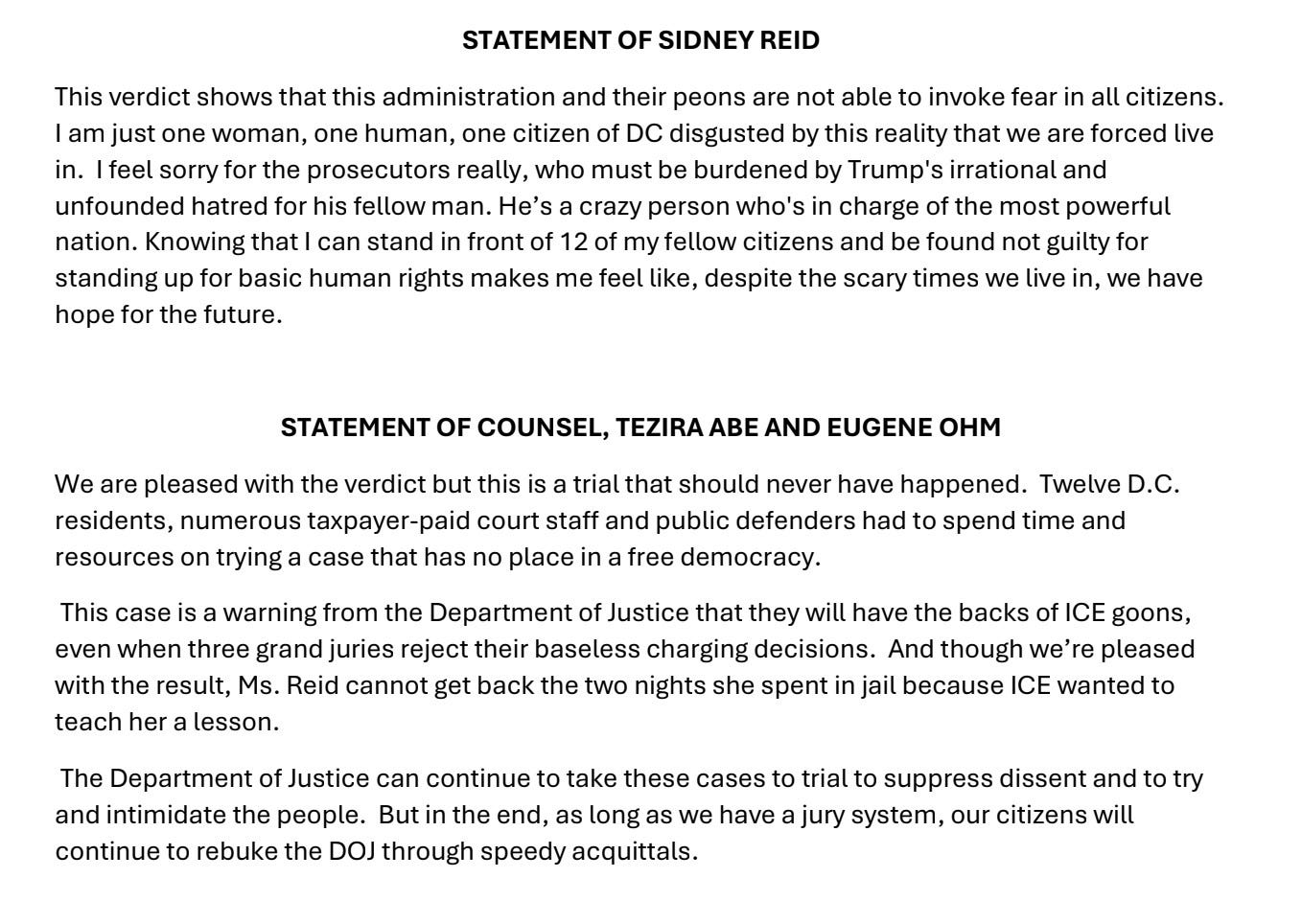 STATEMENT OF SIDNEY REID This verdict shows that this administration and their peons are not able to invoke fear in all citizens. I am just one woman, one human, one citizen of DC disgusted by this reality that we are forced live in. I feel sorry for the prosecutors really, who must be burdened by Trump's irrational and unfounded hatred for his fellow man. He's a crazy person who's in charge of the most powerful nation. Knowing that I can stand in front of 12 of my fellow citizens and be found not guilty for standing up for basic human rights makes me feel like, despite the scary times we live in, we have hope for the future. STATEMENT OF COUNSEL, TEZIRA ABE AND EUGENE OHM We are pleased with the verdict but this is a trial that should never have happened. Twelve D.C. residents, numerous taxpayer-paid court staff and public defenders had to spend time and resources on trying a case that has no place in a free democracy. This case is a warning from the Department of Justice that they will have the backs of ICE goons, even when three grand juries reject their baseless charging decisions. And though we're pleased with the result, Ms. Reid cannot get back the two nights she spent in jail because ICE wanted to teach her a lesson. The Department of Justice can continue to take these cases to trial to suppress dissent and to try and intimidate the people. But in the end, as long as we have a jury system, our citizens will continue to rebuke the DOJ through speedy acquittals. STATEMENT OF SIDNEY REID This verdict shows that this administration and their peons are not able to invoke fear in all citizens. I am just one woman, one human, one citizen of DC disgusted by this reality that we are forced live in. I feel sorry for the prosecutors really, who must be burdened by Trump's irrational and unfounded hatred for his fellow man. He's a crazy person who's in charge of the most powerful nation. Knowing that I can stand in front of 12 of my fellow citizens and be found not guilty for standing up for basic human rights makes me feel like, despite the scary times we live in, we have hope for the future. STATEMENT OF COUNSEL, TEZIRA ABE AND EUGENE OHM We are pleased with the verdict but this is a trial that should never have happened. Twelve D.C. residents, numerous taxpayer-paid court staff and public defenders had to spend time and resources on trying a case that has no place in a free democracy. This case is a warning from the Department of Justice that they will have the backs of ICE goons, even when three grand juries reject their baseless charging decisions. And though we're pleased with the result, Ms. Reid cannot get back the two nights she spent in jail because ICE wanted to teach her a lesson. The Department of Justice can continue to take these cases to trial to suppress dissent and to try and intimidate the people. But in the end, as long as we have a jury system, our citizens will continue to rebuke the DOJ through speedy acquittals.