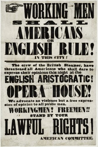 WORKING MEN Shall Americans or ENGLISH RULE! IN THIS CITY! The crew of the British Steamer, have threatened all Americans who shall dare to expross their opinions this night at the ENGLISH ARISTOCRATIC! OPERA HOUSE! We advocate no violence but a free expres- sion of opinion to all public men. WORKINGMEN? FREEMEN! STAND BY YOUR LAWFUL Rights WORKING MEN Shall Americans or ENGLISH RULE! IN THIS CITY! The crew of the British Steamer, have threatened all Americans who shall dare to expross their opinions this night at the ENGLISH ARISTOCRATIC! OPERA HOUSE! We advocate no violence but a free expres- sion of opinion to all public men. WORKINGMEN? FREEMEN! STAND BY YOUR LAWFUL Rights