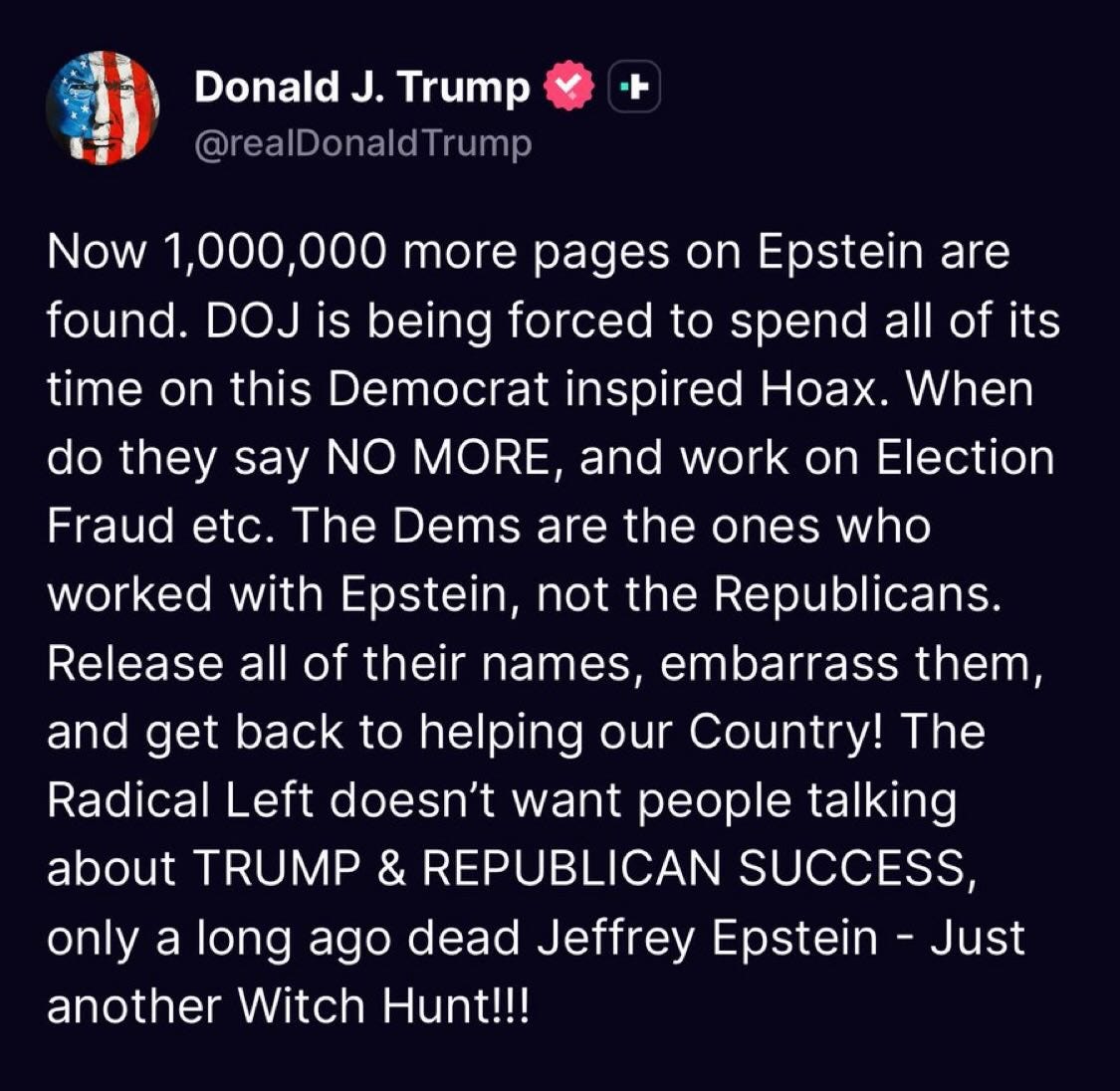 May be a Twitter screenshot of text that says 'DonaldJ. J. Trump @realDonaldTrump Trump are Now 1,000,000 more pages on Epstein found. DOJ is being forced to spend all of its time on this Democrat inspired Hoax. When do they say NO MORE, and work on Election Fraud etc. The Dems are the ones who worked with Epstein, not the Republicans. Release all of their names, embarrass them, and get back to helping our Country! The Radical Left doesn't want people talking about TRUMP & REPUBLICAN SUCCESS, only a long ago dead Jeffrey Epstein Just another Witch Hunt!!!' May be a Twitter screenshot of text that says 'DonaldJ. J. Trump @realDonaldTrump Trump are Now 1,000,000 more pages on Epstein found. DOJ is being forced to spend all of its time on this Democrat inspired Hoax. When do they say NO MORE, and work on Election Fraud etc. The Dems are the ones who worked with Epstein, not the Republicans. Release all of their names, embarrass them, and get back to helping our Country! The Radical Left doesn't want people talking about TRUMP & REPUBLICAN SUCCESS, only a long ago dead Jeffrey Epstein Just another Witch Hunt!!!'