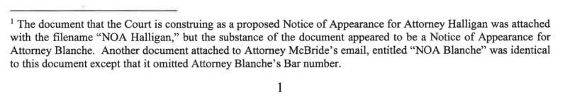 1 The document that the Court is construing as a proposed Notice of Appearance for Attorney Halligan was attached
with the filename "NOA Halligan," but the substance of the document appeared to be a Notice of Appearance for
Attorney Blanche. Another document attached to Attorney McBride's email, entitled "NOA Blanche" was identical
to this document except that it omitted Attorney Blanche's Bar number. 1 The document that the Court is construing as a proposed Notice of Appearance for Attorney Halligan was attached
with the filename "NOA Halligan," but the substance of the document appeared to be a Notice of Appearance for
Attorney Blanche. Another document attached to Attorney McBride's email, entitled "NOA Blanche" was identical
to this document except that it omitted Attorney Blanche's Bar number.