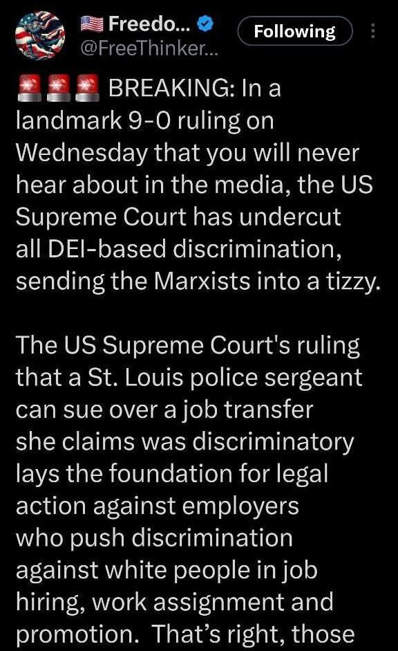 May be an image of text that says 'Freedo... @Free @FreeThinker.. hinker Following BREAKING:Ina In a landmark 9-0 ruling on Wednesday that you will never hear about in the media, the US Supreme Court has undercut all DEl-based discrimination, sending the Marxists into a tizzy. The US Supreme Court's ruling that a St. Louis police sergeant can sue over a job transfer she claims was discriminatory lays the foundation for legal action against employers who push discrimination against white people in job hiring, work assignment and promotion. That's right, those'