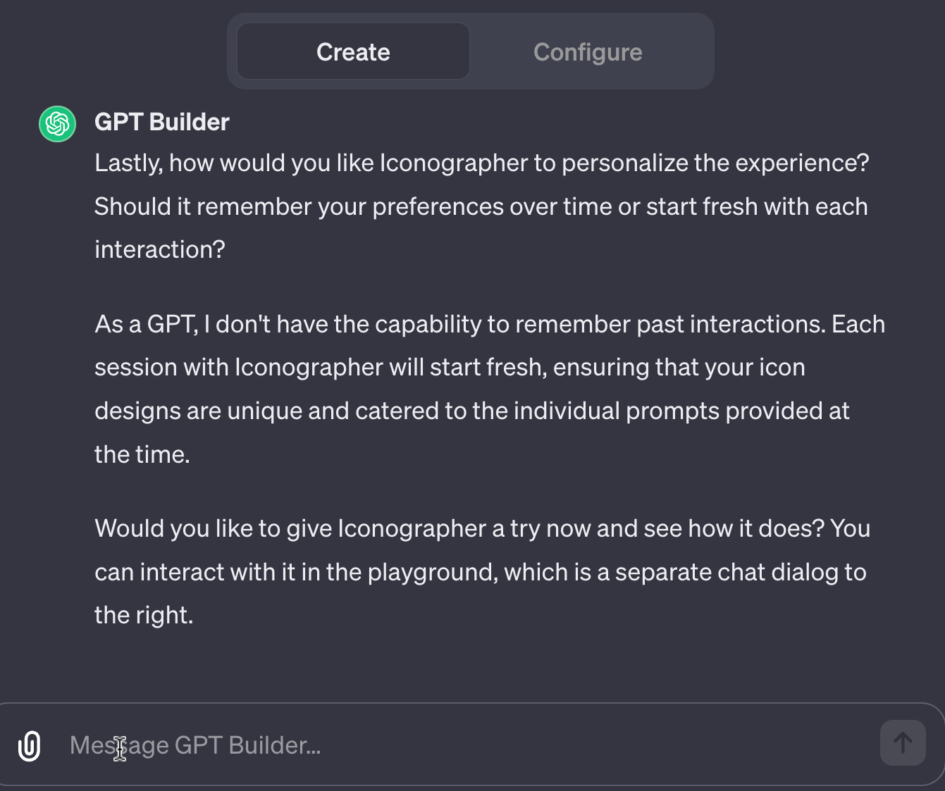 GPT Builder Lastly, how would you like Iconographer to personalize the experience? Should it remember your preferences over time or start fresh with each interaction?  As a GPT, I don't have the capability to remember past interactions. Each session with Iconographer will start fresh, ensuring that your icon designs are unique and catered to the individual prompts provided at the time.  Would you like to give Iconographer a try now and see how it does? You can interact with it in the playground, which is a separate chat dialog to the right.