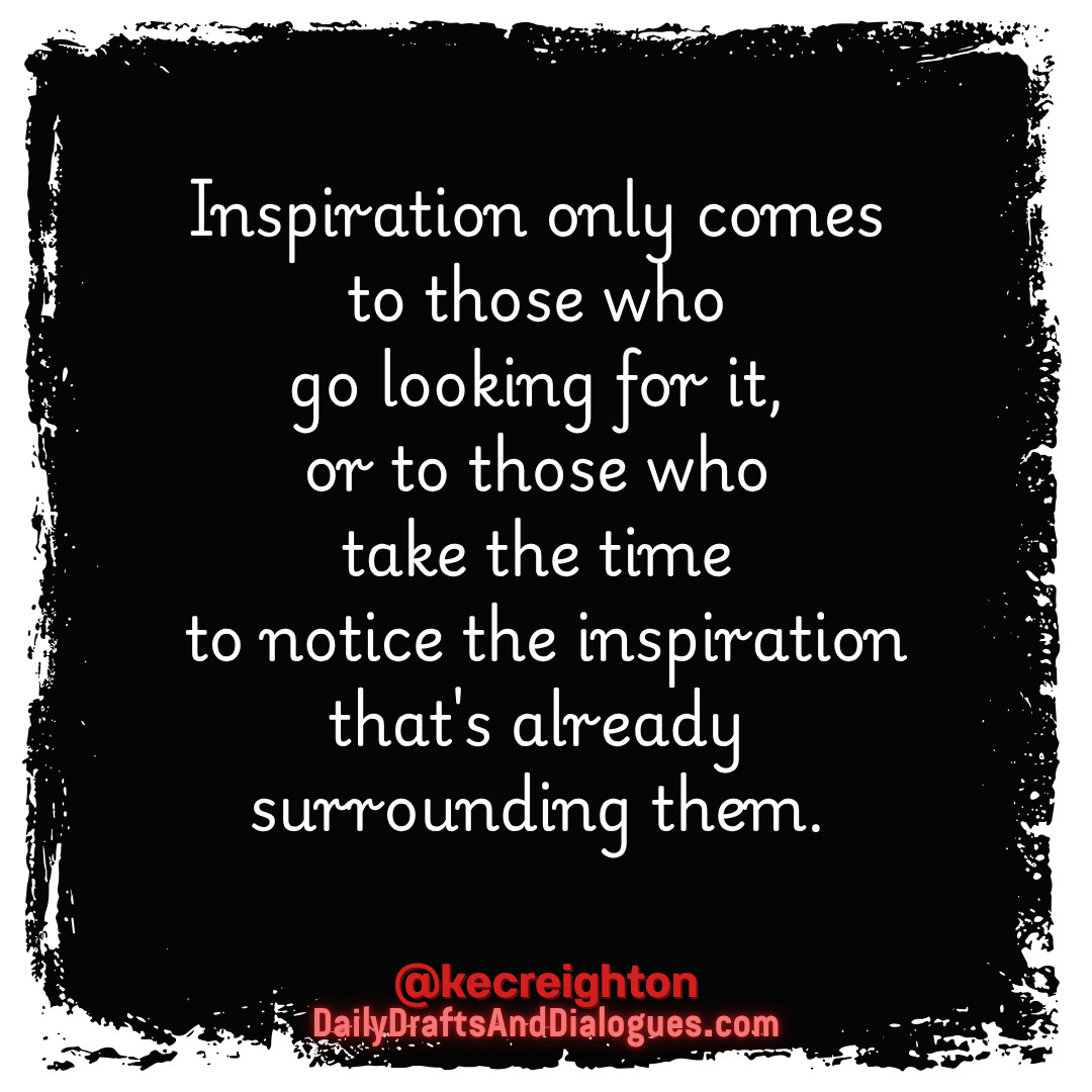Inspiration only comes to those who go looking for it, or to those who take the time to notice the inspiration that's already surrounding them. 