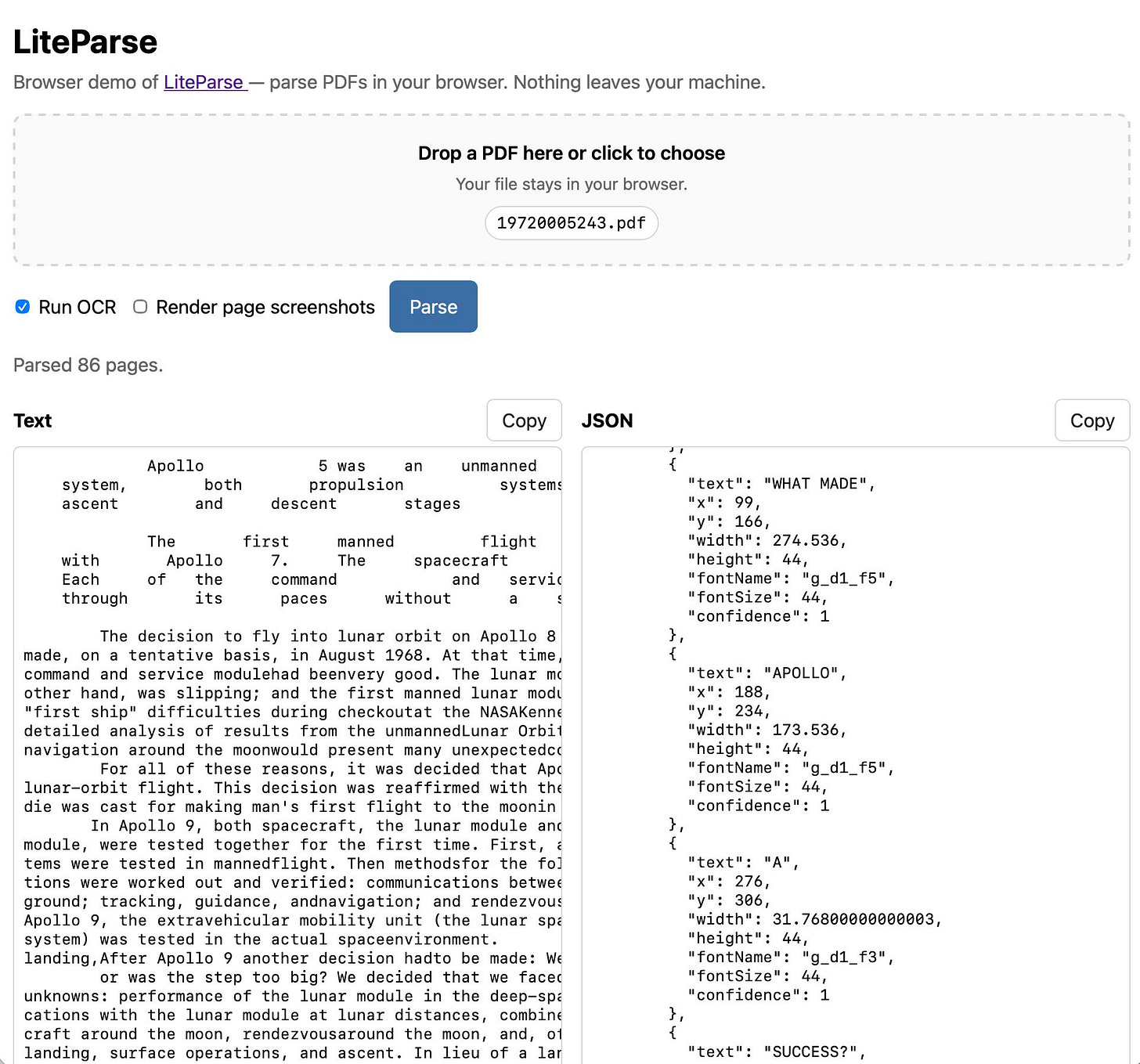 Screenshot of the LiteParse browser demo web page. Header reads "LiteParse" with subtitle "Browser demo of LiteParse — parse PDFs in your browser. Nothing leaves your machine." A dashed-border drop zone says "Drop a PDF here or click to choose / Your file stays in your browser." with a file pill labeled "19720005243.pdf". Below are a checked "Run OCR" checkbox, an unchecked "Render page screenshots" checkbox, and a blue "Parse" button. Status text: "Parsed 86 pages." Two side-by-side panels follow. Left panel titled "Text" with a Copy button shows monospace extracted text beginning "Apollo 5 was an unmanned system, both propulsion systems ascent and descent stages". Right panel titled "JSON", also with a copy button, contains JSON showing the dimensions and position and detected font of each piece of text. Screenshot of the LiteParse browser demo web page. Header reads "LiteParse" with subtitle "Browser demo of LiteParse — parse PDFs in your browser. Nothing leaves your machine." A dashed-border drop zone says "Drop a PDF here or click to choose / Your file stays in your browser." with a file pill labeled "19720005243.pdf". Below are a checked "Run OCR" checkbox, an unchecked "Render page screenshots" checkbox, and a blue "Parse" button. Status text: "Parsed 86 pages." Two side-by-side panels follow. Left panel titled "Text" with a Copy button shows monospace extracted text beginning "Apollo 5 was an unmanned system, both propulsion systems ascent and descent stages". Right panel titled "JSON", also with a copy button, contains JSON showing the dimensions and position and detected font of each piece of text.