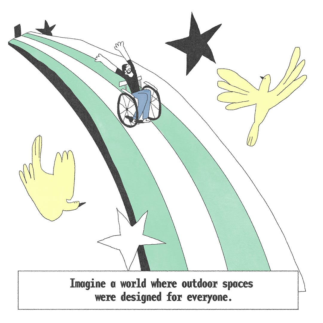 A rainbow acts as a ramp and he joyously rolls down face- his arms in the air. Birds and stars witness his glorious entry. The text at the bottom says, ‘Imagine a world where outdoor spaces were designed for everyone.’