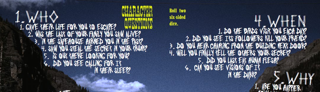 Yellow Title and White text on a grainy landscape photograph. Roll two six-sided dice. Title: Character Questions First result text: 1.Who 1. gave their life for you to escape? 2. was the last of your family you saw alive? 3. in the safehouse harmed you in the past? 4. saw you steal the secret in your trunk? 5. out there is looking for you? 6. did you see calling for it in their sleep? Second Result Text: 4.When 1. do the birds visit you each day? 2. did you see Its followers kill your friend? 3. do you hear chanting from the building next door? 4. will you finally tell the others your secret? 5. did you last eat human flesh? 6. can you see visions of It in the dark? Yellow Title and White text on a grainy landscape photograph. Roll two six-sided dice. Title: Character Questions First result text: 1.Who 1. gave their life for you to escape? 2. was the last of your family you saw alive? 3. in the safehouse harmed you in the past? 4. saw you steal the secret in your trunk? 5. out there is looking for you? 6. did you see calling for it in their sleep? Second Result Text: 4.When 1. do the birds visit you each day? 2. did you see Its followers kill your friend? 3. do you hear chanting from the building next door? 4. will you finally tell the others your secret? 5. did you last eat human flesh? 6. can you see visions of It in the dark?