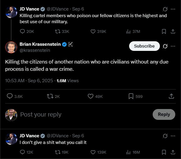 Screenshot of JD Vance’s September 2025 tweet defending the U.S. drone strike in the Caribbean. The tweet reads: “Killing cartel members who poison our fellow citizens is the highest and best use of our military.” In a follow-up reply to critics warning it was a war crime, he wrote: “I don’t give a shit what you call it.” Screenshot of JD Vance’s September 2025 tweet defending the U.S. drone strike in the Caribbean. The tweet reads: “Killing cartel members who poison our fellow citizens is the highest and best use of our military.” In a follow-up reply to critics warning it was a war crime, he wrote: “I don’t give a shit what you call it.”