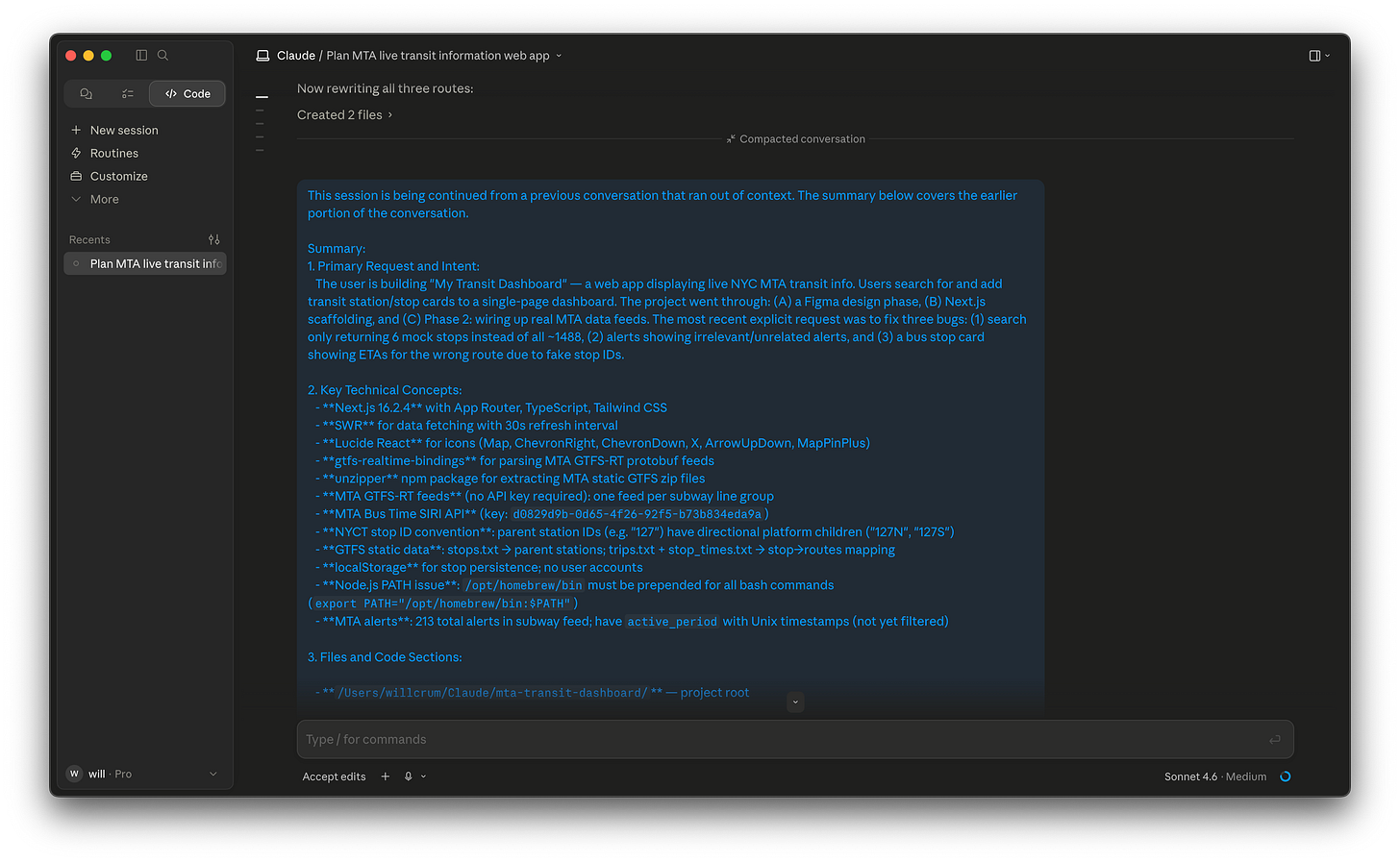 Screenshot of a compacted conversation text. Here is the full text: "This session is being continued from a previous conversation that ran out of context. The summary below covers the earlier portion of the conversation. Summary: 	1	Primary Request and Intent: The user is building "My Transit Dashboard" — a web app displaying live NYC MTA transit info. Users search for and add transit station/stop cards to a single-page dashboard. The project went through: (A) a Figma design phase, (B) Next.js scaffolding, and (C) Phase 2: wiring up real MTA data feeds. The most recent explicit request was to fix three bugs: (1) search only returning 6 mock stops instead of all ~1488, (2) alerts showing irrelevant/unrelated alerts, and (3) a bus stop card showing ETAs for the wrong route due to fake stop IDs. 	2	Key Technical Concepts: 	◦	Next.js 16.2.4 with App Router, TypeScript, Tailwind CSS 	◦	SWR for data fetching with 30s refresh interval 	◦	Lucide React for icons (Map, ChevronRight, ChevronDown, X, ArrowUpDown, MapPinPlus) 	◦	gtfs-realtime-bindings for parsing MTA GTFS-RT protobuf feeds 	◦	unzipper npm package for extracting MTA static GTFS zip files 	◦	MTA GTFS-RT feeds (no API key required): one feed per subway line group 	◦	MTA Bus Time SIRI API (key: d0829d9b-0d65-4f26-92f5-b73b834eda9a) 	◦	NYCT stop ID convention: parent station IDs (e.g. "127") have directional platform children ("127N", "127S") 	◦	GTFS static data: stops.txt → parent stations; trips.txt + stop_times.txt → stop→routes mapping 	◦	localStorage for stop persistence; no user accounts 	◦	Node.js PATH issue: /opt/homebrew/bin must be prepended for all bash commands (export PATH="/opt/homebrew/bin:$PATH") 	◦	MTA alerts: 213 total alerts in subway feed; have active_period with Unix timestamps (not yet filtered) 	3	Files and Code Sections: 	◦	/Users/willcrum/Claude/mta-transit-dashboard/ — project root 	◦	lib/types.ts: export type StopType = "SUBWAY" | "BUS"; 	◦	export interface Stop { id: string; name: string; type: StopType; lines: string[]; } 	◦	export interface Arrival { line: string; destination: string; minutes: number; } 	◦	export interface DirectionArrivals { direction: string; arrivals: Arrival[]; } 	◦	export interface Alert { id: string; summary: string; type: "SERVICE" | "ELEVATOR"; } 	◦	export interface StopData { stop: Stop; alerts: Alert[]; directions: DirectionArrivals[]; updatedAt: number; } 	◦	 	◦	lib/constants.ts: LINE_COLORS map (all subway lines with bg/text color), BUS entry uses #003DA5. REFRESH_INTERVAL_MS = 30_000. 	◦	lib/mta-feeds.ts: 	▪	LINE_TO_FEED: maps each subway line letter → GTFS-RT feed path 	▪	Feed base: https://api-endpoint.mta.info/Dataservice/mtagtfsfeeds 	▪	ALERTS_SUBWAY_URL: camsys%2Fsubway-alerts.json 	▪	ALERTS_BUS_URL: camsys%2Fbus-alerts.json 	▪	ELEVATOR_URL: nyct%2Fnyct_ene.json 	▪	fetchGtfsRt(feedPath): fetches + decodes protobuf via gtfs-realtime-bindings 	▪	fetchJson<T>(url): generic JSON fetch with 30s revalidate 	▪	feedsForLines(lines): returns unique feed paths for a set of line letters 	▪	toMinutes(t): converts GTFS Long/number timestamp to minutes from now 	◦	lib/subway-stops.json (generated): 496 parent stations, format { stop_id: stop_name }. Generated by scripts/fetch-stops.mjs. 	◦	lib/subway-stop-routes.json (generated): Route mappings, format { stop_id: [route_id, ...] }. Built by joining stop_times.txt + trips.txt from GTFS zip. 	◦	scripts/fetch-stops.mjs: Downloads http://rrgtfsfeeds.s3.amazonaws.com/gtfs_subway.zip, streams through unzipper, processes stops.txt (location_type=1 parent stations), trips.txt (trip→route map), stop_times.txt (stop→routes via trip join), outputs both JSON files. 	◦	app/api/search/route.ts (most recent, just written): // Loads all 496 subway stations from JSON files 	◦	// BUS_STOPS (4 curated with real Bus Time IDs): 	◦	//   MTA_403480: "1 Av / E 34 St" [M15, M15+] 	◦	//   MTA_401774: "2 Av / E 34 St" [M15, M15+] 	◦	//   MTA_306960: "Jay St / Fulton St" [B62] 	◦	//   MTA_306798: "Smith St / Livingston St" [B62] 	◦	// Returns up to 10 results, subway grouped first then bus 	◦	 	◦	app/api/arrivals/route.ts (most recent, just written): // Detects bus vs subway: id.startsWith("MTA_") → bus 	◦	// BUS_REGISTRY matches BUS_STOPS in search route (same 4 stops) 	◦	// Subway: looks up name from subway-stops.json, lines from subway-stop-routes.json 	◦	//   Falls back to all feeds if lines array empty 	◦	//   Matches stop_id + "N"/"S" suffix in trip_updates 	◦	//   Destination: last stop in trip's stop_time_updates → name from subway-stops.json 	◦	//   DIRECTION_LABELS: N→"UPTOWN", S→"DOWNTOWN" 	◦	// Bus: SIRI Stop Monitoring, MaximumStopVisits=12 	◦	//   DIR_LABELS: "0"→"NORTHBOUND", "1"→"SOUTHBOUND" 	◦	//   Line from PublishedLineName[0] ?? LineRef 	◦	 	◦	app/api/alerts/route.ts: Fetches subway or bus alerts JSON, filters by stop_id exact match OR route_id in lines list. Also fetches elevator outages. BUG: does not filter by active_period — returns expired alerts. 	◦	components/LineBadge.tsx: Single-char → rounded-full circle (w-6 h-6); multi-char → rounded pill. Colors from LINE_COLORS, fallback to BUS blue. 	◦	components/AlertBar.tsx: 	▪	SERVICE: bg #FFF6EB, orange left border, text #9A3B00, inline SVG triangle icon (fill #CC6600) with white ! 	▪	ELEVATOR: bg #FFFDE2, yellow left border, text #6B4E00, Lucide ArrowUpDown 	▪	No alerts: bg #F6FCF7, green dot #00933C, green text 	▪	Overflow detection via scrollHeight > clientHeight + 1 (DOM, not char count) 	◦	components/StopCard.tsx: 	▪	Two useSWR calls: /api/arrivals?id=X and /api/alerts?stopId=X&type=X&lines=X&station=X 	▪	Bus cards: map toggle (Show/Hide map) with Map icon, ChevronRight/Down 	▪	Guard: data?.directions before rendering ArrivalsSection 	▪	Badge gap: gap-1 (4px) 	◦	app/page.tsx: 	▪	MTA logo inline SVG: arc fill #FFFFFF, letter fills #0039A6, triangle cutout #FFFFFF 	▪	Header: justify-center 	▪	Search bar: max-w-[690px] mx-auto 	▪	Empty state: MapPinPlus from Lucide 	▪	Grid: grid-cols-1 md:grid-cols-2 xl:grid-cols-3 gap-4 	◦	.env.local: Contains BUS_TIME_API_KEY=d0829d9b-0d65-4f26-92f5-b73b834eda9a (MTA_API_KEY line removed — subway feeds require no key) 	4	Errors and fixes: 	◦	Cannot read properties of undefined (reading 'map'): data from useSWR was an error object {error: "not found"} (truthy) but data.directions was undefined. Fixed: data?.directions ? guard in StopCard. 	◦	MTA logo garbled: Letter paths were changed to white (#FFFFFF) making them invisible on the white arc background. Correct: arc=#FFFFFF, letters=#0039A6, A-cutout=#FFFFFF. 	◦	Fake bus stop IDs: MTA_305423 for B62 returned B63 bus data at a completely different location. Found real IDs via stops-for-route Bus Time API: MTA_306960 (Jay St/Fulton St) for B62. 	◦	GTFS zip URL 403: First URL https://rrgtfsfeeds.s3.amazonaws.com/gtfssubway.zip gave 403. Correct: http://rrgtfsfeeds.s3.amazonaws.com/gtfs_subway.zip (note http not https, underscore not camel). 	◦	Service icon emoji: ⚠️ emoji ignores CSS color. User wanted solid orange (#CC6600). Fixed with inline SVG filled triangle. 	◦	Alert "Show more" false positive: Character count (80 chars) doesn't account for rendered width. Fixed with DOM scrollHeight > clientHeight measurement. 	◦	Alert text color: Was #1A1D23 for all. Fixed: SERVICE→#9A3B00, ELEVATOR→#6B4E00. 	◦	No active alerts background missing: Added bg-[#F6FCF7] and changed text to #00933C. 	◦	Badge gap: Was gap-2, changed to gap-1 (4px) per Figma spec. 	5	Problem Solving: 	◦	The core Phase 2 problem was that all bus stop IDs were invented (not real Bus Time IDs), causing SIRI calls to return data for completely different stops. Solved by querying the stops-for-route Bus Time API endpoint to get real stop IDs. 	◦	The search returning only 6 stops was solved by generating a comprehensive stop index from MTA static GTFS, processing stops.txt + trips.txt + stop_times.txt to build both a name lookup and a stop→routes mapping. 	◦	Ongoing: Alerts route still needs active_period filtering — currently returns all 213 subway alerts (many expired) instead of only currently-active ones relevant to the specific stop. 	6	All user messages: 	◦	Initial project description: web app reproducing live MTA info with custom dashboards 	◦	Various Figma design feedback rounds (compacted) 	◦	"I've upgrade figma" — confirming Figma plan upgrade 	◦	"Okay, I think one last of design refinements before I'm ready to jump to code" — search bar width 690px, desktop empty state icon (map-pin-plus), mobile propagation, search dropdown remove colored badges, bus card expanded state orange color fix, ETA pills alignment 	◦	"Let's proceed." — after design refinements 	◦	"We can send it here: /Users/willcrum/Claude ... Let's name the directory mta-transit-dashboard instead" 	◦	"I don't know what a package manager is? so please tell me" — wanted explanation of npm 	◦	"ok, I think it's installed" — Node.js installation 	◦	Screenshot of runtime TypeError — Cannot read properties of undefined (reading 'map') 	◦	"Okay, discrepancies remain between the designs and build" — styling issues list (logo, circles vs squares, search border, alert overflow) 	◦	"Okay, discrepancies remain. See partial screenshot of the design for reference." — train name circles gap too large, MTA logo still wrong, search bar not centered, elevator alert emoji revert 	◦	"This is getting tedious; you keep failing to execute properly. Is there a way I should phrase or format my instructions so they are easier to follow effectively?" 	◦	Screenshot of elevator/service alert icons — wanting solid colored icons, correct text colors, green background for no-alerts 	◦	"service icon should be solid orange (#CC6600), not emoji colored. Again, I provided the screenshot where this was the case, but you failed to understand. How could I be clearer next time?" 	◦	"Okay, great, I'll try to include that language next time. All styling issues now appear to be resolved." — deferred duplicate arrival rows to real data phase 	◦	"let's go!" — ready to start Phase 2 (real data) 	◦	"No key is required for the subway API" — correcting the API key assumption, pointing to api.mta.info docs, confirmed bus key still valid 	◦	"okay, cool, but things need some love. here are some issues I'm seeing (screenshot attached)" — three issues: search only 6 options, alerts overflow with irrelevant alerts, B train ETAs under B62 bus card 	◦	"resume" — after summary was triggered mid-work 	7	Pending Tasks: 	◦	Fix app/api/alerts/route.ts: Add active_period filtering (only show alerts where now falls within [start, end]), improve stop_id matching (check directional variants too), ensure filtering is tight enough to only show relevant active alerts 	◦	Verify the three fixes work end-to-end: Search returning 496+ subway stations, bus cards showing correct route data, alerts only showing relevant active ones 	◦	Address duplicate arrival rows: Real data may still show duplicate destination rows for the same line — the ArrivalsSection rendering logic needs to group consecutive same-line arrivals into one row with two time chips 	◦	Bus stop discovery: Currently only 4 curated bus stops searchable; full bus stop search requires MTA Bus GTFS (multi-borough zip files) — deferred to Phase 3 	8	Current Work: Immediately before the summary, two of three fixes were written: 	1	app/api/search/route.ts — fully rewritten to use all 496 subway parent stations from subway-stops.json + subway-stop-routes.json, plus 4 curated bus stops with real Bus Time IDs 	2	app/api/arrivals/route.ts — fully rewritten to detect bus/subway by id.startsWith("MTA_"), look up real stop data from JSON files, and use real Bus Time stop IDs in BUS_REGISTRY 	9	The third fix — app/api/alerts/route.ts — was NOT yet written. The investigation showed 213 total alerts in the feed, alerts have active_period.start and active_period.end Unix timestamps, and stop_id in alerts uses parent station format (e.g. "D11"). The active_period filtering is the key fix needed. 	10	Optional Next Step: Fix app/api/alerts/route.ts to filter by active_period. The user explicitly reported: "alerts overflow – This seems to be returning alerts unrelated to the station. Check that filtering logic to make sure that we're showing only active alerts relevant to the station selected." The alerts JSON structure confirmed (from curl test): active_period: [{'start': 1777666570, 'end': 1777675910}] 	11	informed: [{'agency_id': 'MTASBWY', 'route_id': 'D', ...}, {'stop_id': 'D11'}] 	12	 The fix must: (1) check now >= active_period[i].start && now <= active_period[i].end for at least one period, (2) match on stop_id (parent station, no N/S suffix needed) OR route_id in the stop's lines. If you need specific details from before compaction (like exact code snippets, error messages, or content you generated), read the full transcript at: /Users/willcrum/.claude/projects/-Users-willcrum-Claude/ac76829d-727a-4265-9a26-8e0994a9cc0c.jsonl Continue the conversation from where it left off without asking the user any further questions. Resume directly — do not acknowledge the summary, do not recap what was happening, do not preface with "I'll continue" or similar. Pick up the last task as if the break never happened."