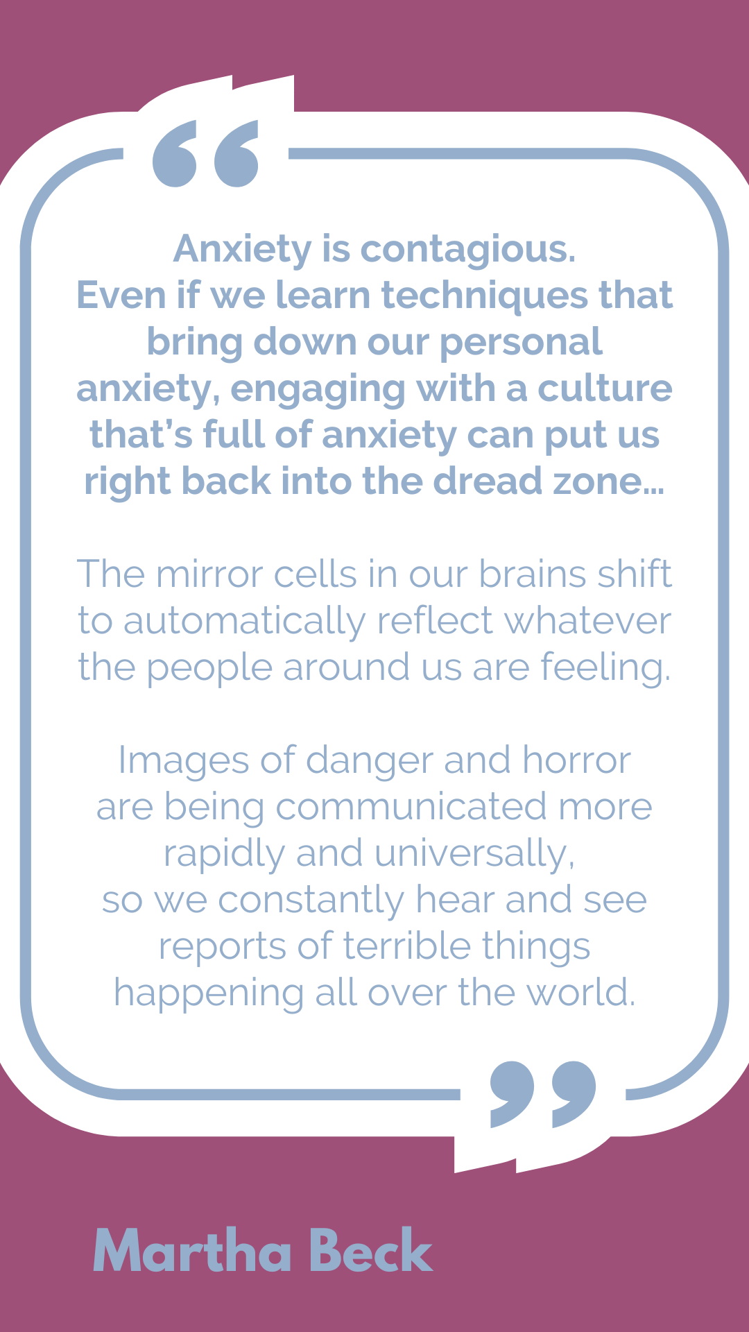 "Anxiety is contagious. Even if we learn techniques that bring down our personal anxiety, engaging with a culture that’s full of anxiety can put us right back into the dread zone…The mirror cells in our brains shift to automatically reflect whatever the people around us are feeling. Images of danger and horror are being communicated more rapidly and universally, so we constantly hear and see reports of terrible things happening all over the world," said Martha Beck.