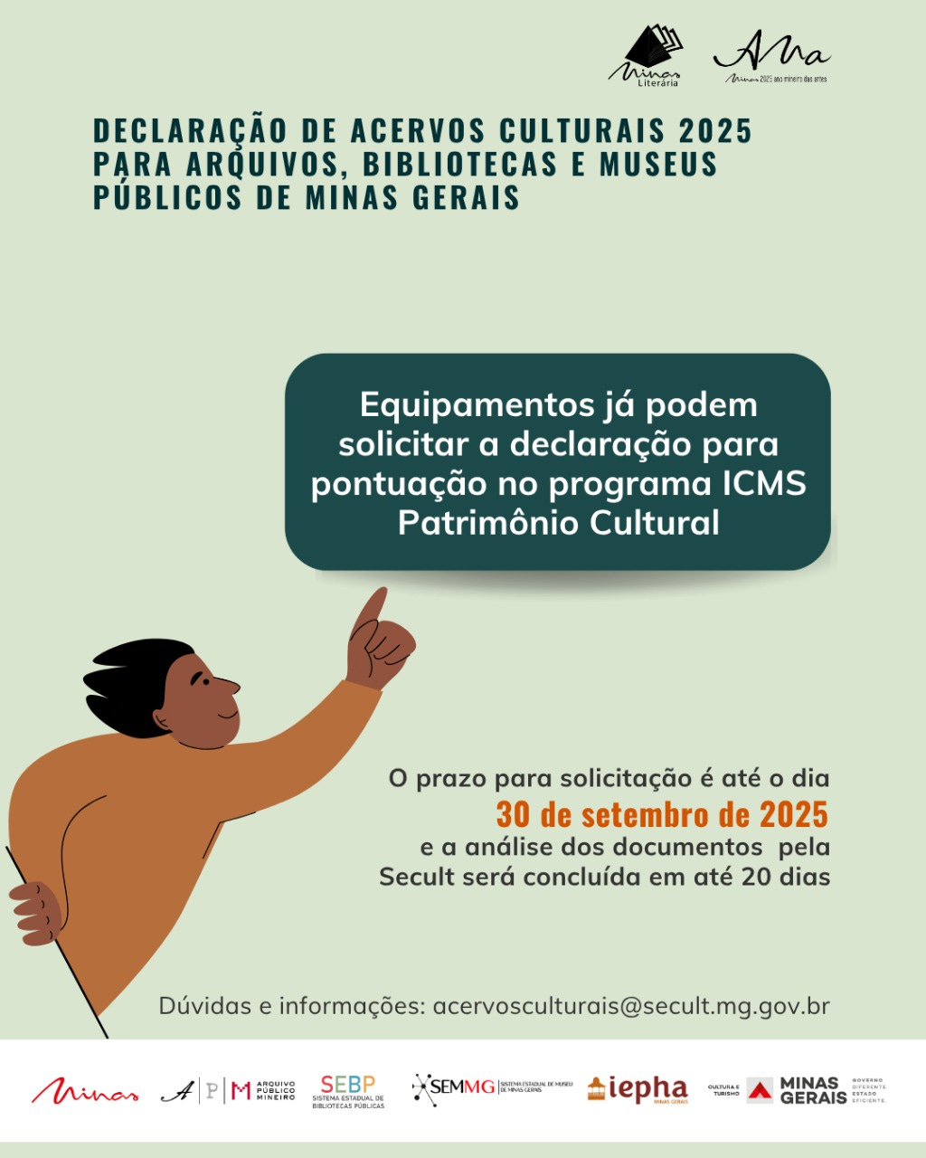 #descrevemospravocê  Card informativo com fundo verde-claro, voltado à divulgação da Declaração de Acervos Culturais 2025 para arquivos, bibliotecas e museus públicos de Minas Gerais. No topo da imagem, estão os logotipos do programa Minas Literária e do projeto Minas, 2025: Um retrato das artes. Abaixo, em letras maiúsculas escuras, está o título principal: “Declaração de Acervos Culturais 2025 para Arquivos, Bibliotecas e Museus Públicos de Minas Gerais”.  No centro da imagem, há um balão de texto azul escuro com a mensagem: “Equipamentos já podem solicitar a declaração para pontuação no programa ICMS Patrimônio Cultural”. Logo abaixo, há uma ilustração de uma pessoa com pele marrom, cabelo preto em formato de ondas e expressão amigável, apontando com o dedo indicador para cima, em direção ao balão de texto. A pessoa veste uma blusa laranja.  Ao lado da ilustração, está o texto com a data-limite para envio: “O prazo para solicitação é até o dia 30 de setembro de 2025 e a análise dos documentos pela Secult será concluída em até 20 dias”. A data está destacada em laranja.  Na parte inferior, aparece o e-mail para dúvidas: acervosculturais@secult.mg.gov.br. Abaixo, estão os logotipos das instituições envolvidas: Minas Gerais, Arquivo Público Mineiro, Sistema Estadual de Bibliotecas Públicas (SEBP), Superintendência de Bibliotecas, IEPHA, Cultura e Turismo, Governo de Minas Gerais e Secretaria de Estado de Cultura e Turismo.