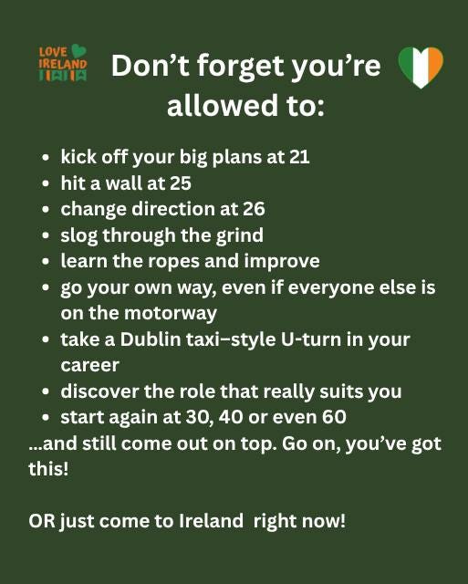 May be an image of text that says "LOVE IRELAND IAIA Don't forget you're allowed to: kick off your big plans at 21 hit a wall at 25 change direction at 26 slog through the grind learn the ropes and mprove go your own way, even if everyone else is on the motorway take a Dublin taxi-style U-turn in your career discover the role that really suits you start again at 30, 40 or even 60 ...and still come out on top. Go on, you've got this! OR just come to Ireland right now!"