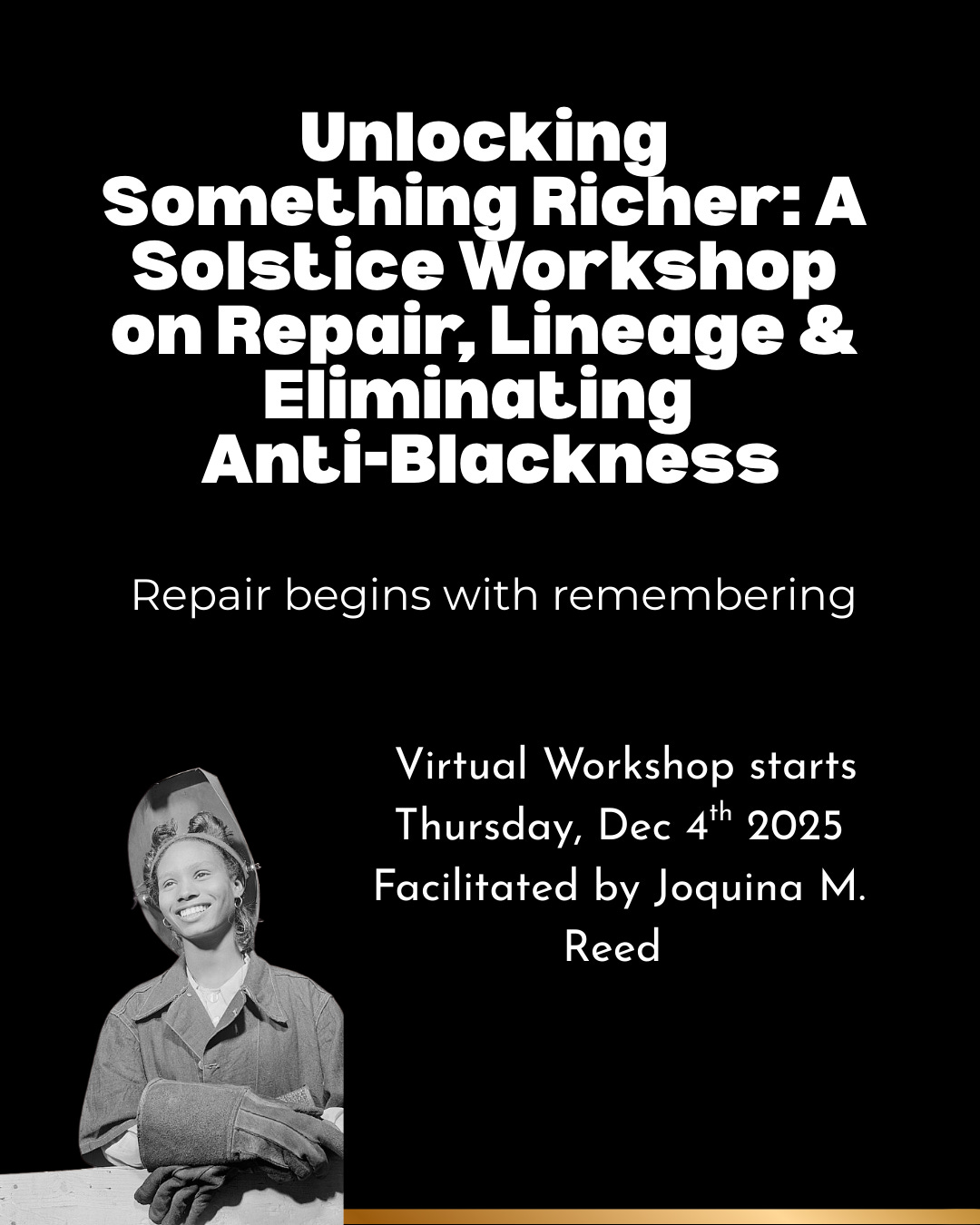A black background with bold white text reading “Unlocking Something Richer: A Solstice Workshop on Repair, Lineage & Eliminating Anti-Blackness.” Beneath it, a smaller line reads, “Repair begins with remembering.” At the bottom right, there is a black-and-white archival photograph of a smiling Black woman wearing a welding helmet and gloves, standing confidently at a workbench. A thin gold line borders the bottom of the graphic. Additional text announces the virtual workshop date and facilitator, Joquina M. Reed.