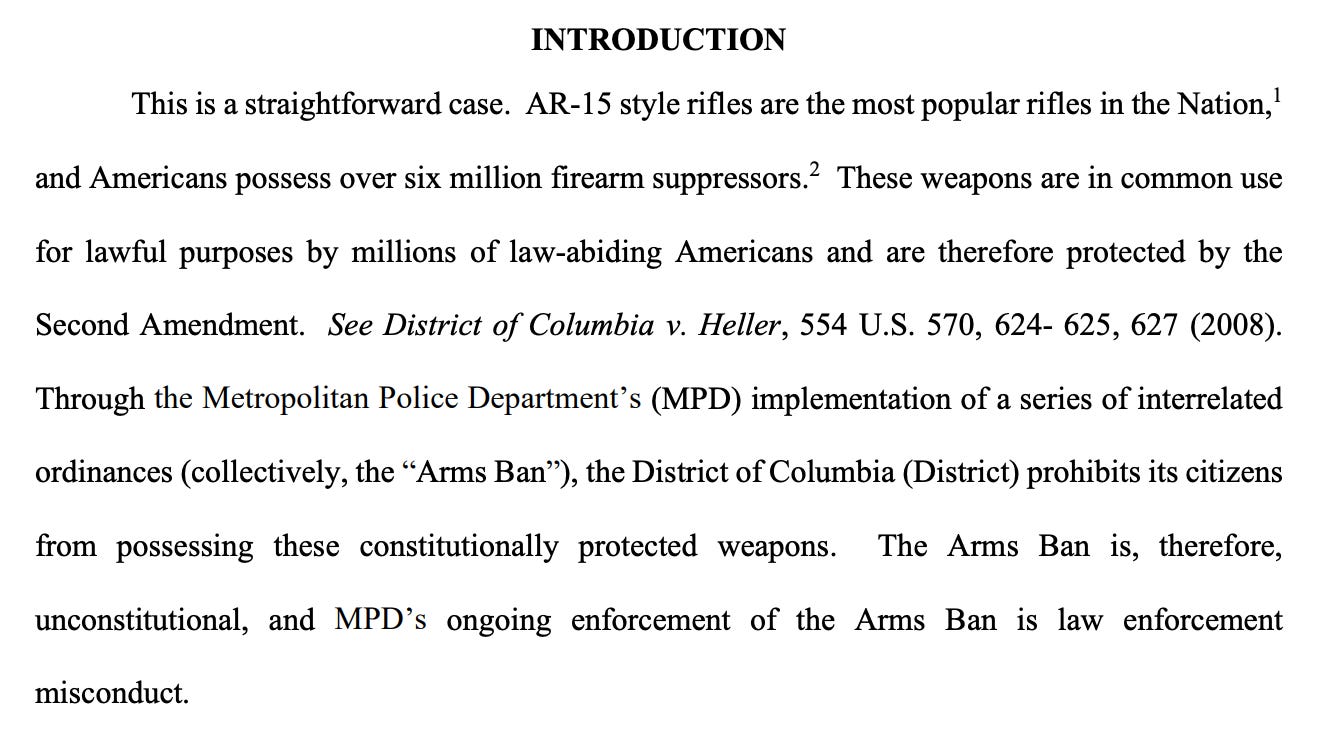 INTRODUCTION This is a straightforward case. AR-15 style rifles are the most popular rifles in the Nation, 1 and Americans possess over six million firearm suppressors. 2 These weapons are in common use for lawful purposes by millions of law-abiding Americans and are therefore protected by the Second Amendment. See District of Columbia v. Heller, 554 U.S. 570, 624- 625, 627 (2008). Through the Metropolitan Police Department’s (MPD) implementation of a series of interrelated ordinances (collectively, the “Arms Ban”), the District of Columbia (District) prohibits its citizens from possessing these constitutionally protected weapons. The Arms Ban is, therefore, unconstitutional, and MPD’s ongoing enforcement of the Arms Ban is law enforcement misconduct. INTRODUCTION This is a straightforward case. AR-15 style rifles are the most popular rifles in the Nation, 1 and Americans possess over six million firearm suppressors. 2 These weapons are in common use for lawful purposes by millions of law-abiding Americans and are therefore protected by the Second Amendment. See District of Columbia v. Heller, 554 U.S. 570, 624- 625, 627 (2008). Through the Metropolitan Police Department’s (MPD) implementation of a series of interrelated ordinances (collectively, the “Arms Ban”), the District of Columbia (District) prohibits its citizens from possessing these constitutionally protected weapons. The Arms Ban is, therefore, unconstitutional, and MPD’s ongoing enforcement of the Arms Ban is law enforcement misconduct.