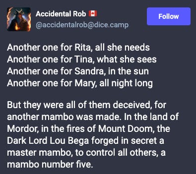Toot from Accidental Rob: Another one for Rita, all she needs Another one for Tina, what she sees Another one for Sandra, in the sun Another one for Mary, all night long But they were all of them deceived, for another mambo was made. In the land of Mordor, in the fires of Mount Doom, the Dark Lord Lou Bega forged in secret a master mambo, to control all others, a mambo number five. Toot from Accidental Rob: Another one for Rita, all she needs Another one for Tina, what she sees Another one for Sandra, in the sun Another one for Mary, all night long But they were all of them deceived, for another mambo was made. In the land of Mordor, in the fires of Mount Doom, the Dark Lord Lou Bega forged in secret a master mambo, to control all others, a mambo number five.