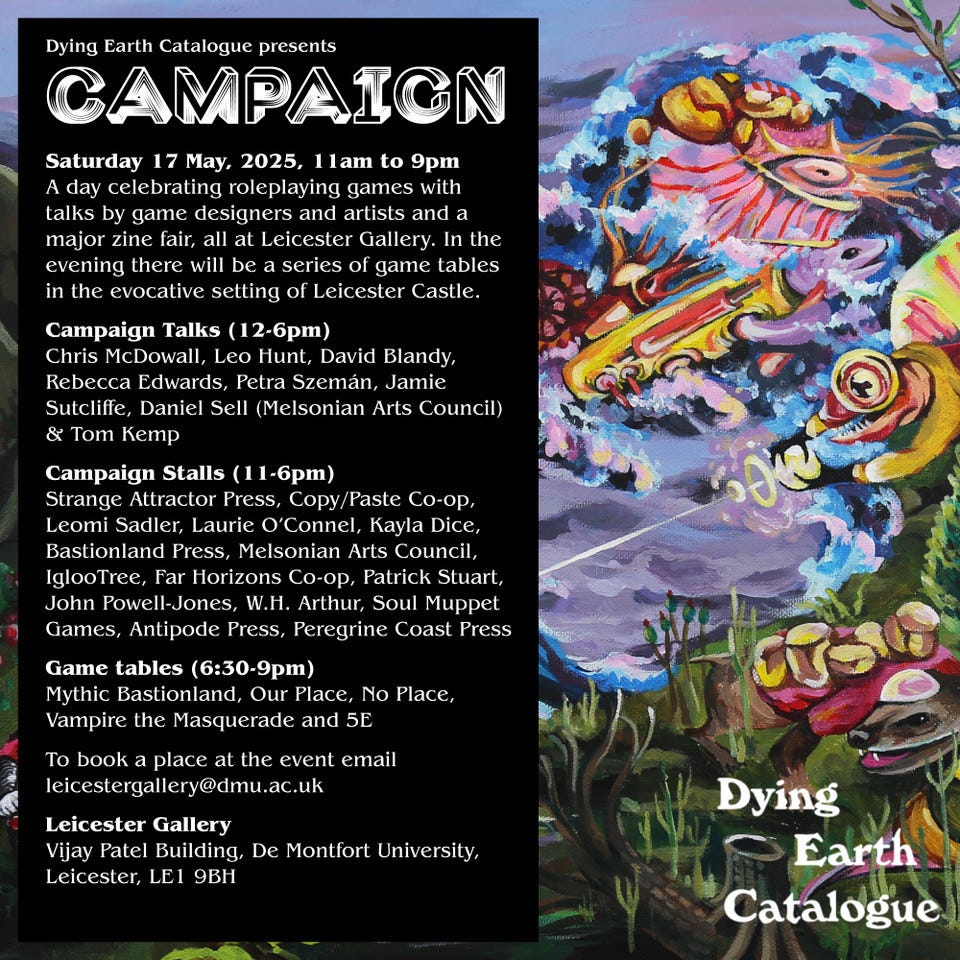 Dying Earth Catalogue presents
CAMPAIGN
Saturday 17 May, 2025, 1lam to 9pm
A day celebrating roleplaying games with talks by game designers and artists and a major zine fair, all at Leicester Gallery. In the evening there will be a series of game tables in the evocative setting of Leicester Castle.
Campaign Talks (12-6pm)
Chris McDowall, Leo Hunt, David Blandy, Rebecca Edwards, Petra Szemán, Jamie Sutcliffe, Daniel Sell (Melsonian Arts Council)
& Tom Kemp
Campaign Stalls (11-6pm)
Strange Attractor Press, Copy/Paste Co-op, Leomi Sadler, Laurie O'Connel, Kayla Dice, Bastionland Press, Melsonian Arts Council, IglooTree, Far Horizons Co-op, Patrick Stuart, John Powell-Jones, W.H. Arthur, Soul Muppet Games, Antipode Press, Peregrine Coast Press
Game tables (6:30-9pm)
Mythic Bastionland, Our Place, No Place,
Vampire the Masquerade and 5E
To book a place at the event email leicestergallery@dmu.ac.uk
Leicester Gallery
Vijay Patel Building, De Montfort University
