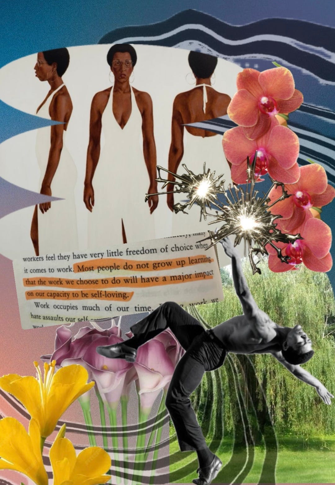 A digital collage featuring a Black woman in a white halter dress depicted from three angles—front, side, and back—set against an abstract wavy blue and white background. A torn book passage is overlaid, with highlighted text reading: "Most people do not grow up learning that the work we choose to do will have a major impact on our capacity to be self-loving." Surrounding elements include blooming orchids, lilies, and calla lilies, as well as bursts of golden light resembling fireworks. In the foreground, a Black male dancer, dressed in black pants, is captured mid-motion, arching his body backward with one arm reaching upward. The lower section of the collage features a lush green landscape with a weeping willow tree. The composition blends elements of surrealism, identity, and movement. A digital collage featuring a Black woman in a white halter dress depicted from three angles—front, side, and back—set against an abstract wavy blue and white background. A torn book passage is overlaid, with highlighted text reading: "Most people do not grow up learning that the work we choose to do will have a major impact on our capacity to be self-loving." Surrounding elements include blooming orchids, lilies, and calla lilies, as well as bursts of golden light resembling fireworks. In the foreground, a Black male dancer, dressed in black pants, is captured mid-motion, arching his body backward with one arm reaching upward. The lower section of the collage features a lush green landscape with a weeping willow tree. The composition blends elements of surrealism, identity, and movement.