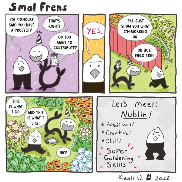Nublin a lemon-shaped smol friend asks Wriggler, a party hat-wearing serpent about their project. Wriggler asks if they want to contribute to it. Nublin says Yes! Wriggler follows Nublin into their garden and Nublin tells them what they like and don’t like. Wriggler makes a list about Nublin in their clip pad. Let’s meet Nublin. Ambitious. Creative. Chill. Super Gardening Skills.