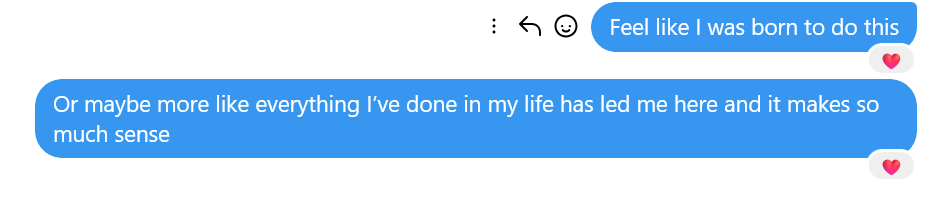 A screenshot of a text message, reading "Feel like I was born to do this. Or maybe more like everything I've done in my life has led me here and it makes so much sense."