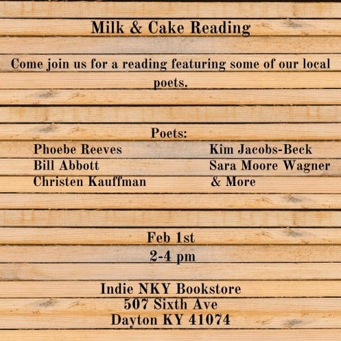 Milk & Cake Reading. Come join us for a reading featuring some of local poets. Poets: Phoebe Reeves Kim Jacobs-Beck Bill Abbott Sara Moore Wagner Christen Kauffman and More Feb. 1st 2-4 pm Indie NKY Bookstore 507 Sixth Ave. Dayton OH 41074