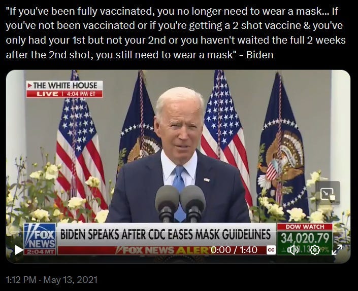 Screenshot from tweet dated May 13th, 2021. Shows video clip from FOX News White House press conference. Text says: "'If you've been fully vaccinated, you no longer need to wear a mask... If you've not been vaccinated or if you're getting a 2 shot vaccine & you've only had your 1st but not your 2nd or you haven't waited the full 2 weeks after the 2nd shot, you still need to wear a mask' - Biden"