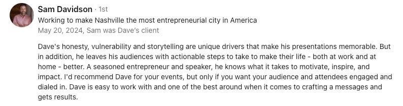 Dave's honesty, vulnerability and storytelling are unique drivers that make his presentations memorable. But in addition, he leaves his audiences with actionable steps to take to make their life - both at work and at home - better. A seasoned entrepreneur and speaker, he knows what it takes to motivate, inspire, and impact. I'd recommend Dave for your events, but only if you want your audience and attendees engaged and dialed in. Dave is easy to work with and one of the best around when it comes to crafting a messages and gets results.