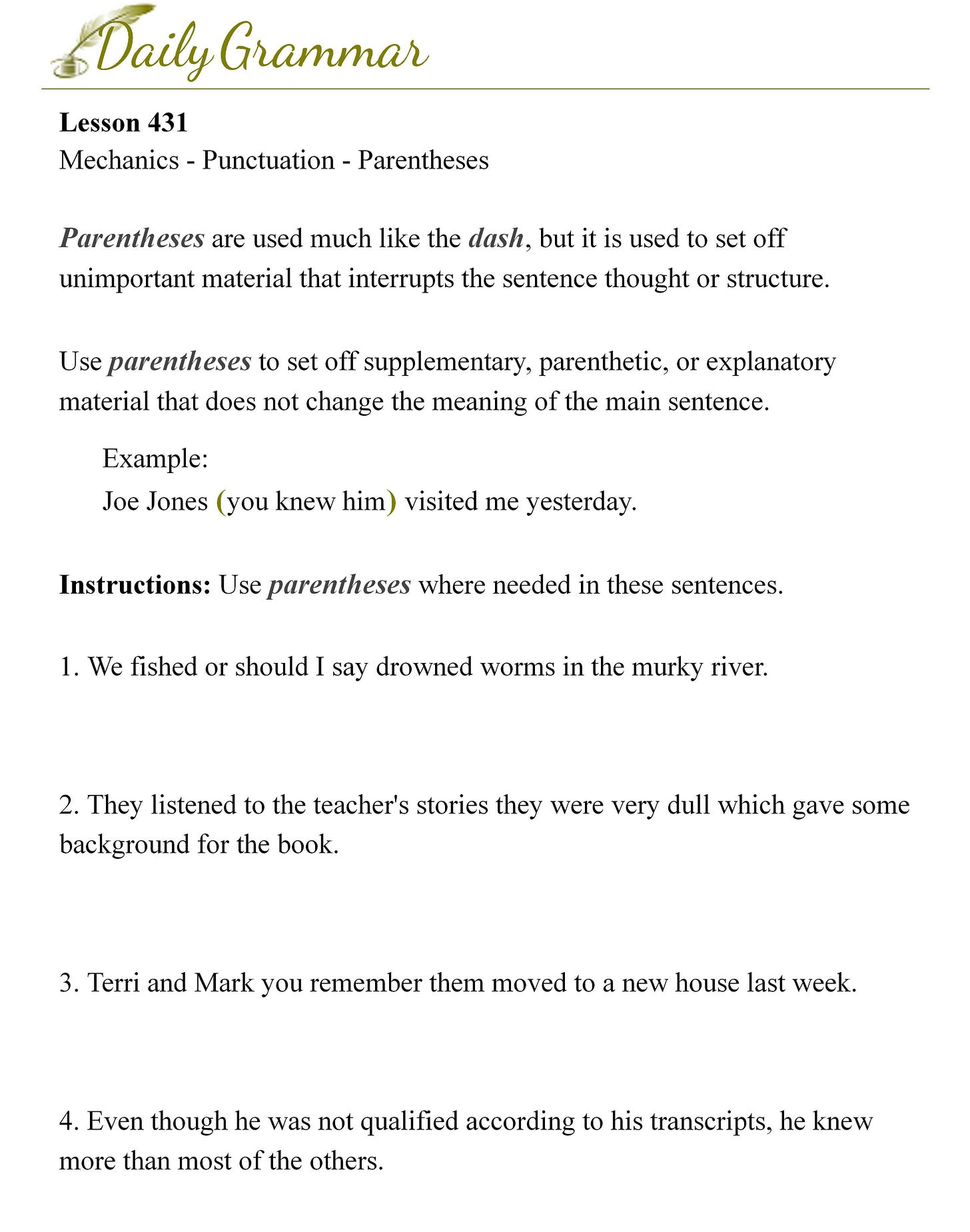 Parentheses are used much like the dash, but it is used to set off unimportant material that interrupts the sentence thought or structure.  Use parentheses to set off supplementary, parenthetic, or explanatory material that does not change the meaning of the main sentence.  Example: Joe Jones (you knew him) visited me yesterday.  Instructions: Use parentheses where needed in these sentences.  1. We fished or should I say drowned worms in the murky river.  2. They listened to the teacher's stories they were very dull which gave some background for the book.  3. Terri and Mark you remember them moved to a new house last week.  4. Even though he was not qualified according to his transcripts, he knew more than most of the others.  5. Another possibility the possibilities seem endless was suggested by a person at the back of the room.