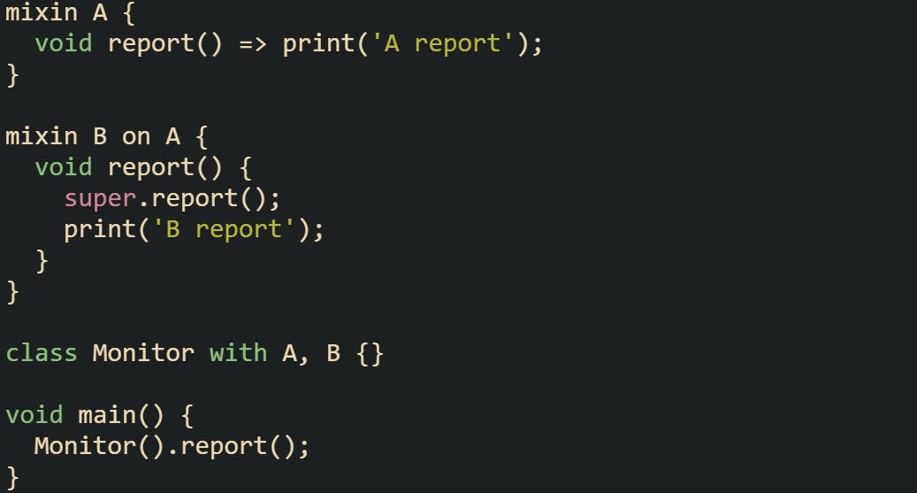 mixin A {   void report() => print('A report'); }  mixin B on A {   void report() {     super.report();     print('B report');   } }  class Monitor with A, B {}  void main() {   Monitor().report(); }