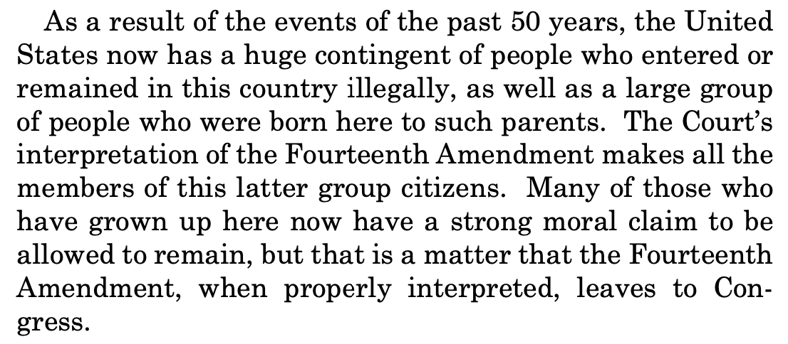 As a result of the events of the past 50 years, the United States now has a huge contingent of people who entered or remained in this country illegally, as well as a large group of people who were born here to such parents. The Court’s interpretation of the Fourteenth Amendment makes all the members of this latter group citizens. Many of those who have grown up here now have a strong moral claim to be allowed to remain, but that is a matter that the Fourteenth Amendment, when properly interpreted, leaves to Con- gress. As a result of the events of the past 50 years, the United States now has a huge contingent of people who entered or remained in this country illegally, as well as a large group of people who were born here to such parents. The Court’s interpretation of the Fourteenth Amendment makes all the members of this latter group citizens. Many of those who have grown up here now have a strong moral claim to be allowed to remain, but that is a matter that the Fourteenth Amendment, when properly interpreted, leaves to Con- gress.