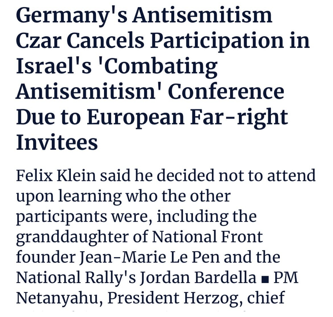 Germany' s Antisemitism
Czar Cancels Participation in
Israel's 'Combating
Antisemitism' Conference
Due to European Far-right
Invitees
Felix Klein said he decided not to attend
upon learning who the other
participants were, including the
granddaughter of National Front
founder Jean-Marie Le Pen and the
National Rally's Jordan Bardella PM
Netanyahu, President Herzog, chief Germany' s Antisemitism
Czar Cancels Participation in
Israel's 'Combating
Antisemitism' Conference
Due to European Far-right
Invitees
Felix Klein said he decided not to attend
upon learning who the other
participants were, including the
granddaughter of National Front
founder Jean-Marie Le Pen and the
National Rally's Jordan Bardella PM
Netanyahu, President Herzog, chief