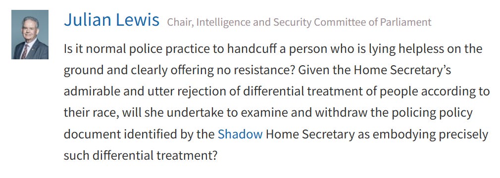 Julian Lewis MP asks: "Is it normal police practice to handcuff a person who is lying helpless on the ground and clearly offering no resistance? Given the Home Secretary’s admirable and utter rejection of differential treatment of people according to their race, will she undertake to examine and withdraw the policing policy document identified by the shadow Home Secretary as embodying precisely such differential treatment?"