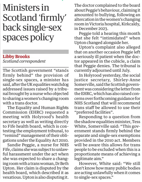 Ministers in Scotland ‘firmly’ back single-sex spaces policy The Guardian26 Feb 2025Libby Brooks Scotland correspondent The Scottish government “stands firmly behind” the provision of single-sex spaces, a minister has said, after the UK equalities watchdog addressed issues raised by a tribunal brought by a nurse who objected to sharing a women’s changing room with a trans doctor.  The Equality and Human Rights Commission (EHRC) requested a meeting with Holyrood’s health secretary as well as writing directly to Fife health board, which is contesting the employment tribunal, to “remind” management of their obligations under the Equality Act 2010.  Sandie Peggie, a nurse for NHS Fife, claims she was subject to unlawful harassment under the act when she was expected to share a changing room with a trans woman, Dr Beth Upton. Her claim is disputed by the health board, which described it as vexatious. Upton is also disputing it. The doctor complained to the board about Peggie’s behaviour, claiming it amounted to bullying, following an altercation in the women’s changing room in Victoria hospital, Kirkcaldy, in December 2023.  Peggie told a hearing this month that she felt “intimidated” when Upton changed alongside her.  Upton’s complaint also alleged that on another occasion Peggie left a seriously ill patient when the doctor appeared in the cubicle, a claim that Peggie denies. The tribunal is currently adjourned until July.  In Holyrood yesterday, the social justice secretary, Shirley-Anne Somerville, said the Scottish government was considering the letter from the EHRC, which has also raised concerns over forthcoming guidance for NHS Scotland that will recommend trans staff be allowed to use their “preferred facilities”.  Responding to a question from the shadow equalities minister, Tess White, Somerville said: “This government stands firmly behind the separate and single-sex exemptions provided in the 2010 act. Members will be aware this allows for trans people to be excluded when this is a proportionate means of achieving a legitimate aim.”  However, White said: “We still don’t know how many public bodies are acting unlawfully when it comes to single-sex spaces.”