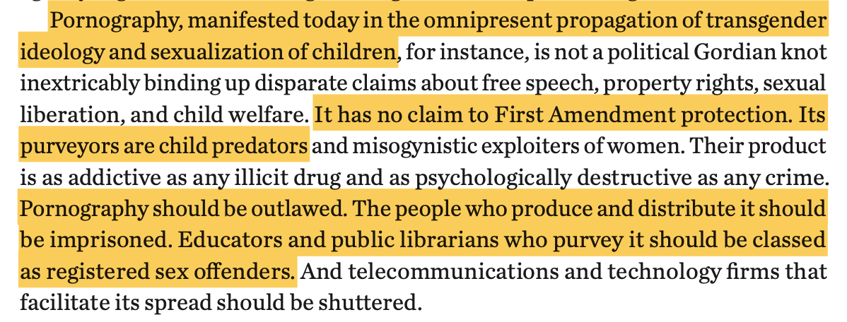 screenshot from Project 2025 that reads: Pornography, manifested today in the omnipresent propagation of transgender ideology and sexualization of children, for instance, is not a political Gordian knot inextricably binding up disparate claims about free speech, property rights, sexual liberation, and child welfare. It has no claim to First Amendment protection. Its purveyors are child predators and misogynistic exploiters of women. Their product is as addictive as any illicit drug and as psychologically destructive as any crime. Pornography should be outlawed. The people who produce and distribute it should be imprisoned. Educators and public librarians who purvey it should be classed as registered sex offenders. And telecommunications and technology firms that facilitate its spread should be shuttered.