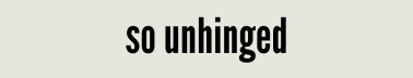 so unhinged