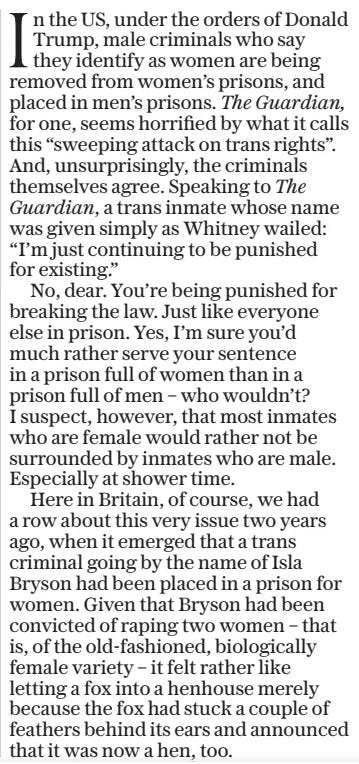 In the US, under the orders of Donald Trump, male criminals who say they identify as women are being removed from women’s prisons, and placed in men’s prisons. The Guardian, for one, seems horrified by what it calls this “sweeping attack on trans rights”. And, unsurprisingly, the criminals themselves agree. Speaking to The Guardian, a trans inmate whose name was given simply as Whitney wailed: “I’m just continuing to be punished for existing.”  No, dear. You’re being punished for breaking the law. Just like everyone else in prison. Yes, I’m sure you’d much rather serve your sentence in a prison full of women than in a prison full of men – who wouldn’t? I suspect, however, that most inmates who are female would rather not be surrounded by inmates who are male. Especially at shower time.  Here in Britain, of course, we had a row about this very issue two years ago, when it emerged that a trans criminal going by the name of Isla Bryson had been placed in a prison for women. Given that Bryson had been convicted of raping two women – that is, of the old-fashioned, biologically female variety – it felt rather like letting a fox into a henhouse merely because the fox had stuck a couple of feathers behind its ears and announced that it was now a hen, too.