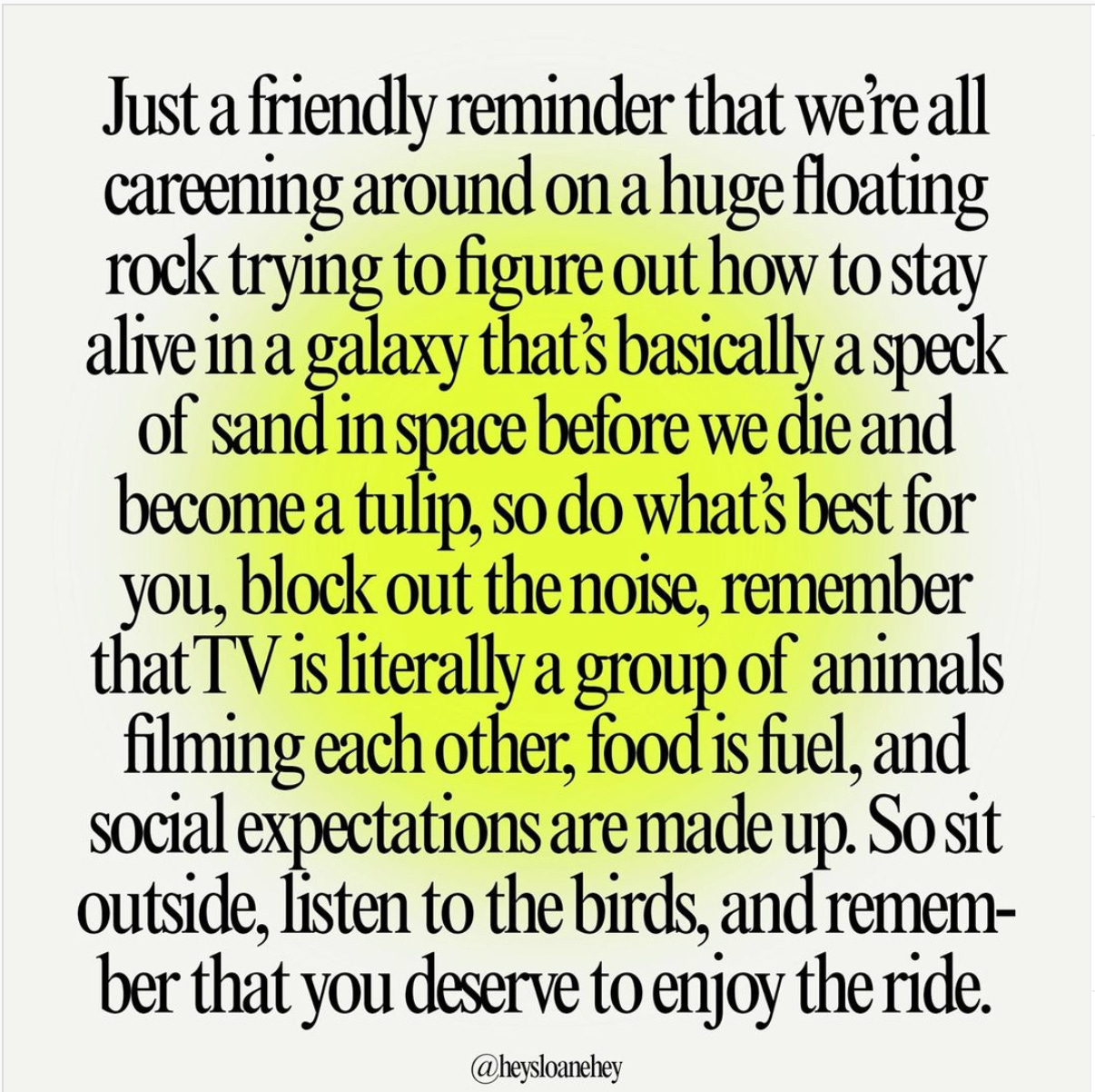 Just a friendly reminder that we're all careening around on a huge floating rock trying to figure out how to stay alive in a galaxy that's basically a spekc of sand in space before we die and become a tulip, so do what's best for you, block out the noise, remember that TV is literally a group of animals filming each other, food is fuel, and social expectations are made up. So sit outside, listen to the birds, and remember that you deserve to enjoy the ride. 