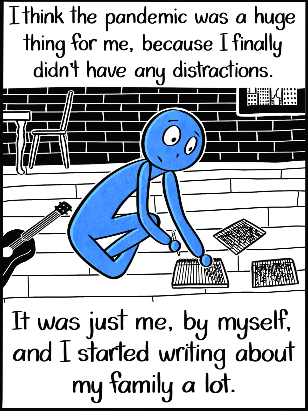 Caption: I think the pandemic was a huge thing for me, because I finally didn't have any distractions. It was just me, by myself, and I started writing about my family a lot. Image: The Blue Person sits on the floor of a city apartment with hardwood floors and brick walls. Beside them is a ukulele and in front of them is a notebook that they appear about to write in with a pencil. Caption: I think the pandemic was a huge thing for me, because I finally didn't have any distractions. It was just me, by myself, and I started writing about my family a lot. Image: The Blue Person sits on the floor of a city apartment with hardwood floors and brick walls. Beside them is a ukulele and in front of them is a notebook that they appear about to write in with a pencil.